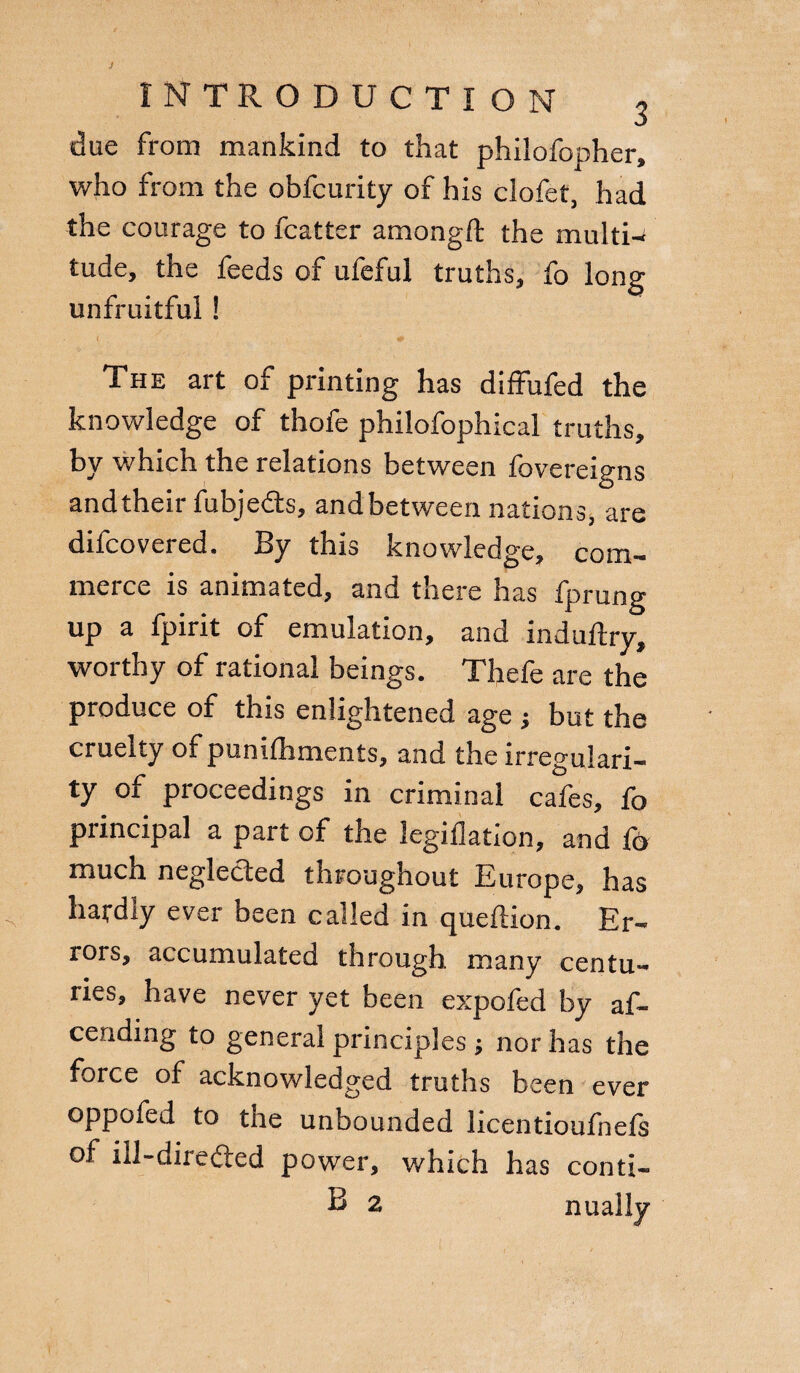 due from mankind to that philofopher, who from the obfcurity of his clofet, had the courage to fcatter among ft the multi-* tude, the feeds of ufeful truths, fo long unfruitful ! The art of printing has diffufed the knowledge of thofe philofophical truths, by which the relations between fovereigns andtheir fubjedts, andbetween nations, are difcovered. By this knowledge, com¬ merce is animated, and there has fprung up a fpirit of emulation, and induftry, worthy of rational beings. Thefe are the produce of this enlightened age ; but the cruelty of punifhmenis, and the irregulari¬ ty of proceedings in criminal cafes, fo piincipal a part of the legiflation, and fo much neglected throughout Europe, has hatdiy ever been called in queftion. Er¬ rors, accumulated through many centu¬ ries, have never yet been expofed by af~ cending to general principles ; nor has the force of acknowledged truths been ever oppofed to the unbounded licentioufnefs of ill-dire&ed power, which has conti- B 2 Dually