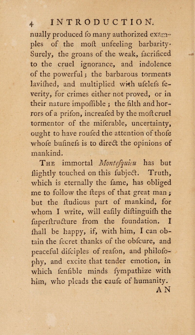 nually produced fo many authorized exam¬ ples of the mod unfeeling barbarity* Surely, the groans of the weak, facrificed to the cruel ignorance, and indolence of the powerful ; the barbarous torments lavifhed, and multiplied wkh ufelefs fe- verity, for crimes either not proved, or in their nature impoflible ; the filth and hor¬ rors of a prifon, increafed by the mod cruel tormentor of the miferable, uncertainty, ought to have roufed the attention of thofe whofe bufinefs is to diredt the opinions of mankind. The immortal MontefquieU has but llightly touched on this fubjedt. Truth, which is eternally the fame, has obliged me to follow the deps of that great man ; but the dudious part of mankind, for whom I write, will eafily didinguifh the fuperdrudture from the foundation. I diali be happy, if, with him, I can ob¬ tain the fecret thanks of the obfcure, and peaceful difciples of reafon, and philofo- phy, and excite that tender emotion, in which fenfible minds fympathize with him, who pleads the caufe of humanity. AN