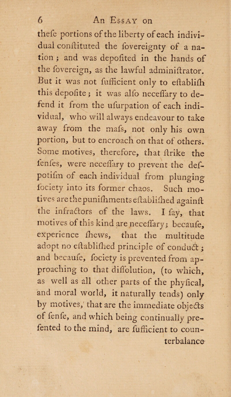 thefe portions of the liberty of each indivi¬ dual conftituted the fovereignty of a na¬ tion ; and was depofited in the hands of the fovereign, as the lawful adminiftrator. But it was not fufficient only to eftablifh this depoiite ; it was alfo neceffary to de¬ fend it from the ufurpation of each indi¬ vidual, who will always endeavour to take away from the mafs, not only his own portion, but to encroach on that of others. Some motives, therefore, that ftrike the ienfes, were neceffary to prevent the def- potifm of each individual from plunging fociety into its former chaos. Such mo¬ tives arethepunifhmentseftablifhed againft the infradors of the laws. I fay, that motives of this kind are neceffary; becaufe, experience fhews, that the multitude adopt no eftablilhed principle of condud ; and becaufe, fociety is prevented from ap¬ proaching to that diffolution, (to which, as well as all other parts of the phyfical, and moral world, it naturally tends) only by motives, that are the immediate objeds of fenfe, and which being continually pre¬ ferred to the mind, are fufficient to coun¬ terbalance