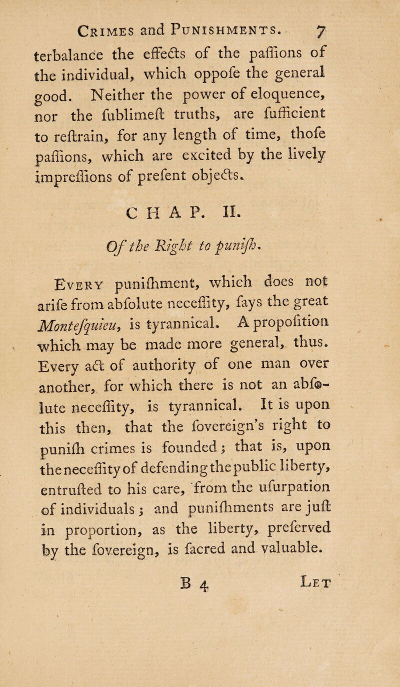 terbalance the effects of the paflions of the individual, which oppofe the general good. Neither the power of eloquence, nor the fublimeft truths, are fufficient to reftrain, for any length of time, thofe paflions, which are excited by the lively impreflions of prefent objefts. C H A P. II. Of the 'Right to punijh. Every punifhment, which does not arife from abfolute necefiity, fays the great Montefquieu, is tyrannical. A propofition which may be made more general, thus. Every adl of authority of one man over another, for which there is not an abfo¬ lute necefiity, is tyrannical. It is upon this then, that the fovereign’s right to punifh crimes is founded ; that is, upon the necefiity of defending the public liberty, entrufted to his care, from tne ufurpation of individuals ; and punifhments are juft in proportion, as the liberty, preferved by the fovereign, is facred and valuable. B 4 Let