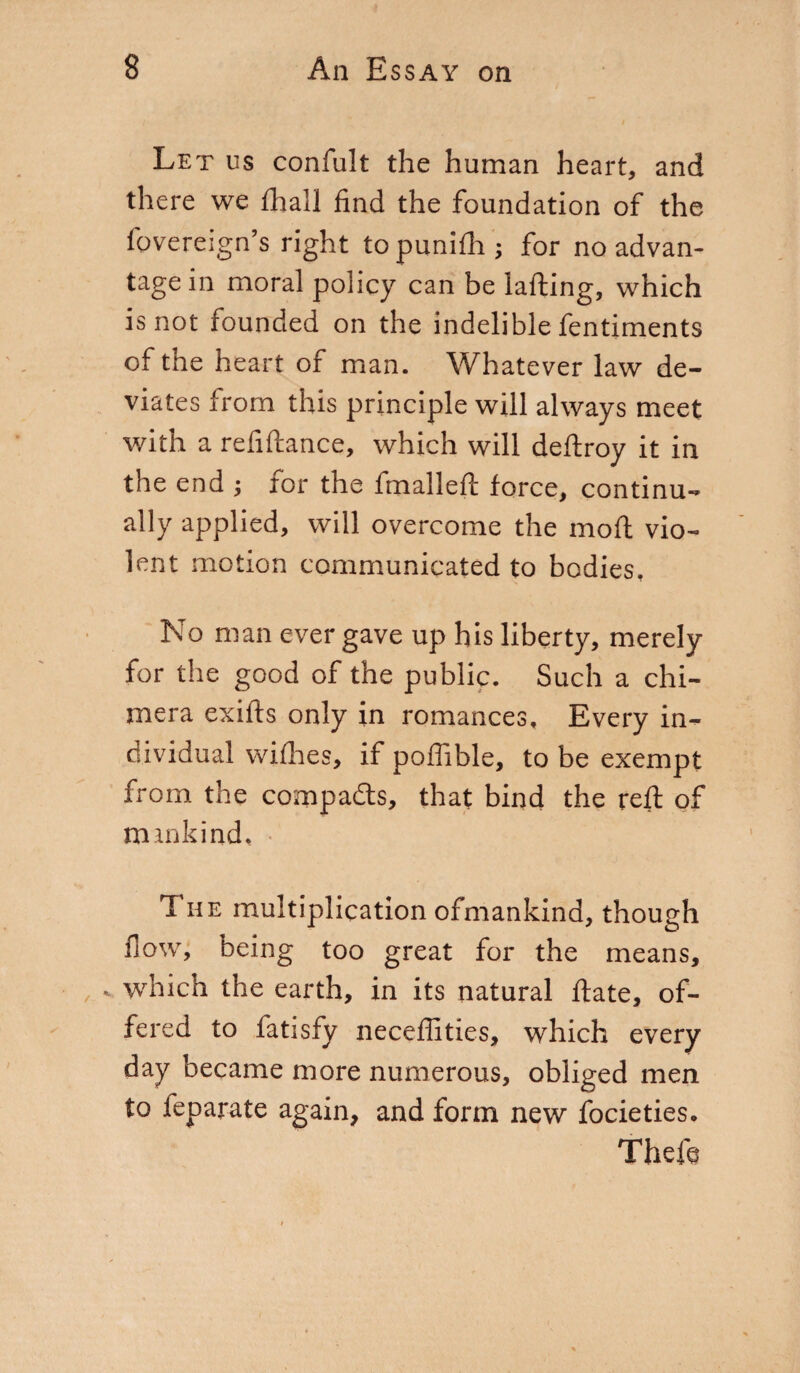 Let us confult the human heart, and there we diali find the foundation of the fovereign’s right to punifii ; for no advan¬ tage in moral policy can be lafting, which is not founded on the indelible fentiments of the heart of man. Whatever law de¬ viates from this principle will always meet with a refiftance, which will deftroy it in the end ; for the fmalleft force, continu¬ ally applied, will overcome the moft vio¬ lent motion communicated to bodies. No man ever gave up his liberty, merely for the good of the public. Such a chi¬ mera exifts only in romances. Every in¬ dividual willies, if poflible, to be exempt from the compacts, that bind the reft of mankind. The multiplication ofmankind, though flow, being too great for the means, „ which the earth, in its natural fiate, of¬ fered to fatisfy neceffitics, which every day became more numerous, obliged men to feparate again, and form new focieties. Theft