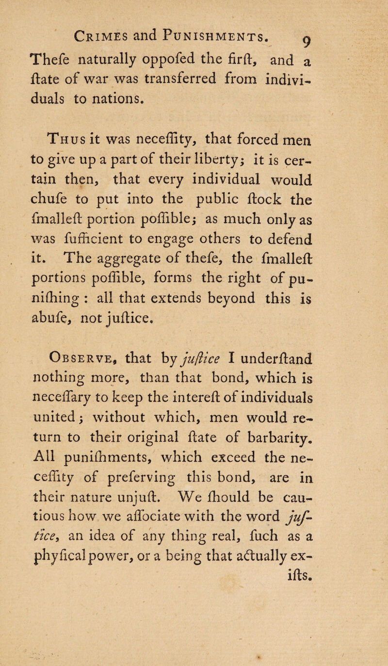 Thefe naturally oppofed the firft, and a fiate of war was transferred from indivi¬ duals to nations. Thus it was neceffity, that forced men to give up a part of their liberty; it is cer¬ tain then, that every individual would chufe to put into the public flock the fmalleft portion poffible; as much only as was fufhcient to engage others to defend it. The aggregate of thefe, the fmalleft portions poffible, forms the right of pu¬ nishing : all that extends beyond this is abufe, notjuftice. Observe, that by jufìice I understand nothing more, than that bond, which is neceffary to keep the intereft of individuals united ; without which, men would re¬ turn to their original fiate of barbarity. All punhhments, which exceed the ne- ceffity of preferving this bond, are in their nature unjuft. We Should be cau¬ tious how we affociate with the word juf- tice, an idea of any thing real, fuch as a phy ficai power, or a being that actually ex¬ ists.