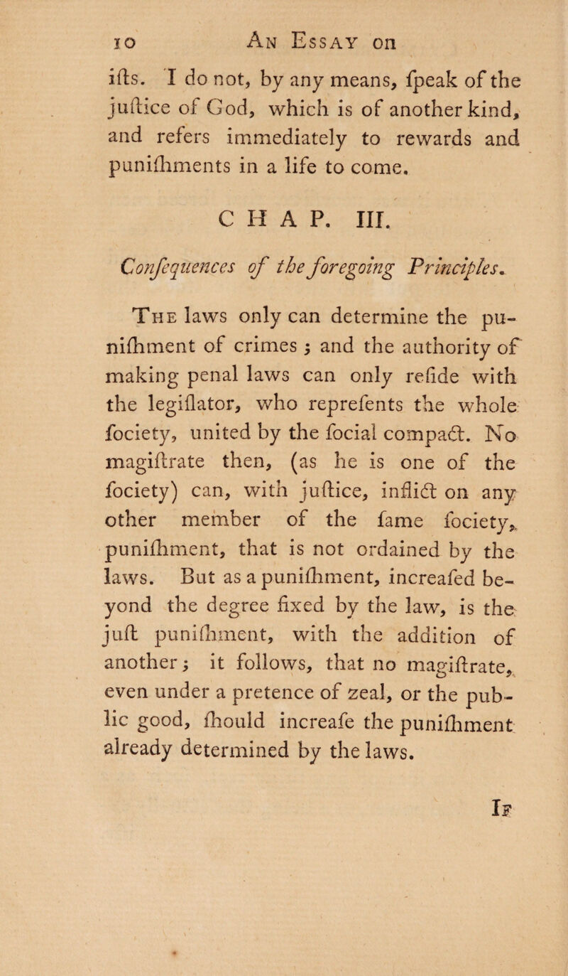 \ ifts. I do not, by any means, fpeak of the juftice of Cod, which is of another kind, and refers immediately to rewards and punifhments in a life to come. ✓ C If A P. III. Confequences of the foregoing Principles. The laws only can determine the pu¬ nifhment of crimes and the authority of making penal laws can only refide with the legiflator, who reprefents the whole fociety, united by the focial compact. No magiftrate then, (as he is one of the fociety) can, with juftice, infiidt on any other member of the fame fociety, punifhment, that is not ordained by the laws. But as a punifhment, increafed be¬ yond the degree fixed by the law, is the juft: punifhment, with the addition of another ; it follows, that no magiftrate, even under a pretence of zeal, or the pub¬ lic good, fhould increafe the punifhment already determined by the laws.