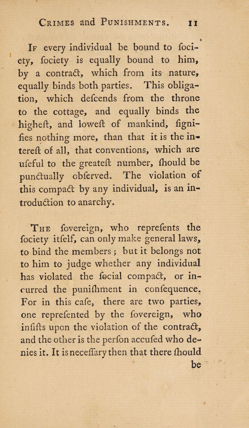 I * If every individual be bound to foci¬ ety, fociety is equally bound to him, by a contract, which from its nature, equally binds both parties. This obliga¬ tion, which defcends from the throne to the cottage, and equally binds the higheft, and lowed: of mankind, figni- fies nothing more, than that it is the in- tereft of all, that conventions, which are ufeful to the greateft number, fhould be punctually obferved. The violation of this compatì: by any individual, is an in¬ troduction to anarchy. The fovereign, who reprefents the fociety itfelf, can only make general laws* to bind the members ; but it belongs not to him to judge whether any individual has violated the focial compaCt, or in¬ curred the punifhment in confequence. For in this cafe, there are two parties, one reprefented by the fovereign, who infills upon the violation of the contrad, and the other is the perfon accufed who de¬ nies it. It is neceffary then that there fhould be