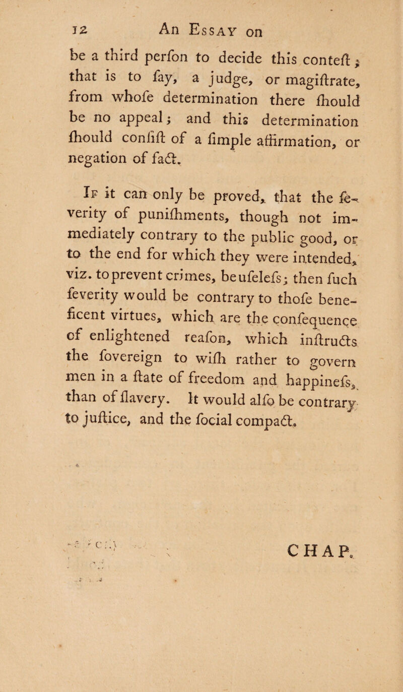 be a third perfbn to decide this contefl » that is to fay, a judge, or magiftrate, from whofe determination there fhould be no appeal ; and this determination fhould coniift of a fimple affirmation, or negation of fadfc. If it can only be proved* that the fe- verity of puniffiments, though not im¬ mediately contrary to the public good, or to the end for which they were intended* viz. to prevent crimes, beufelefs; then fuch feverity would be contrary to thofe bene¬ ficent virtues, which are the confequence of enlightened reafon, which inftruóts the fovereign to wiffi rather to govern men in a ftate of freedom and happinefe, than of flavery. It would alio be contrary- tojuftice, and the focial compaéto CHAP,