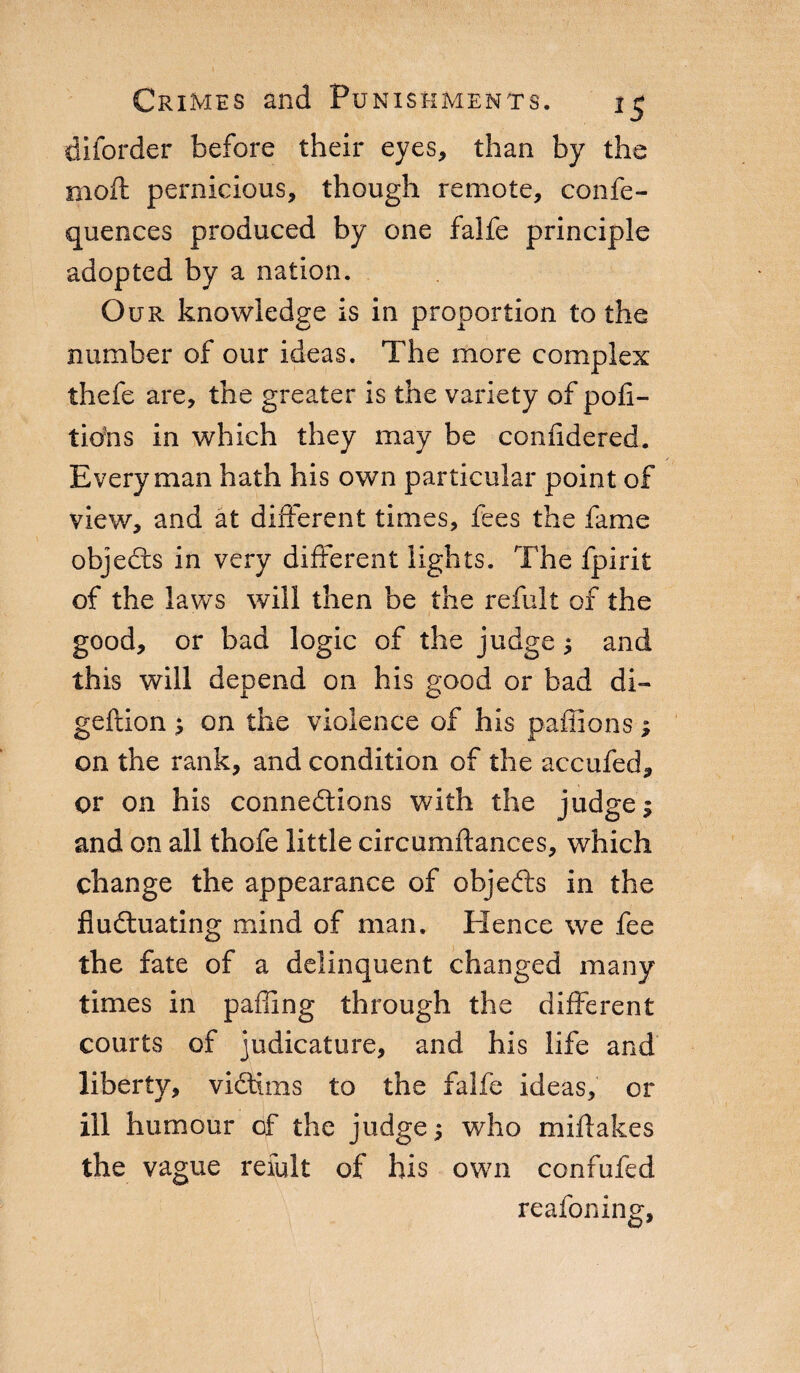 diiorder before their eyes, than by the mod; pernicious, though remote, confe- quences produced by one falfe principle adopted by a nation. Our knowledge is in proportion to the number of our ideas. The more complex thefe are, the greater is the variety of polì- tiòhs in which they may be conlidered. Everyman hath his own particular point of view, and at different times, fees the fame objects in very different lights. The fpirit of the laws will then be the refult of the good, or bad logic of the judge ; and this will depend on his good or bad di- geftion ; on the violence of his paffions ; on the rank, and condition of the accufed, or on his connections with the judge; and on all thofe little circumftances, which change the appearance of objeCis in the fluctuating mind of man. Hence we fee the fate of a delinquent changed many times in palling through the different courts of judicature, and his life and liberty, victims to the falfe ideas, or ill humour of the judge ; who miftakes the vague refult of his own confufed reafoning.