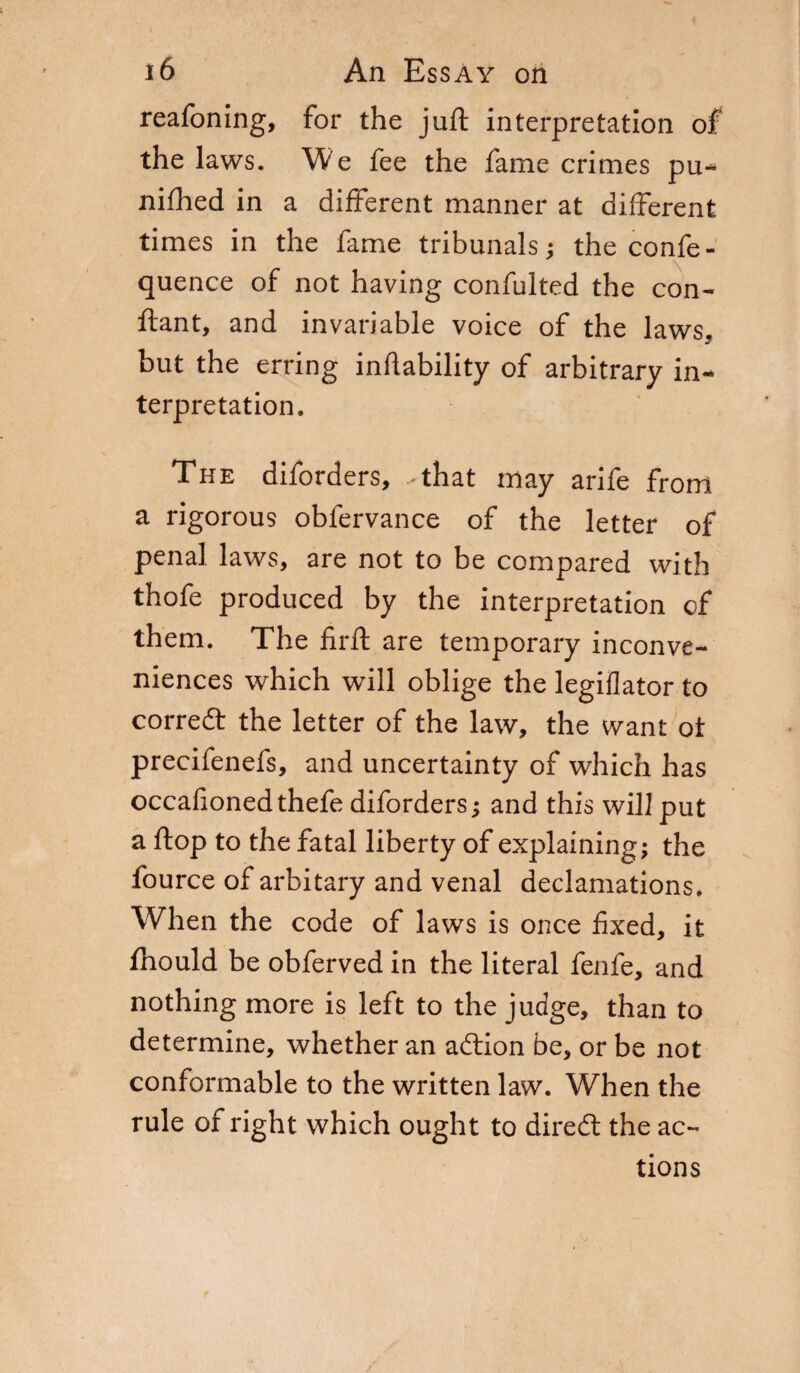 reafoning, for the juft interpretation of the laws. We fee the fame crimes pu- nifhed in a different manner at different times in the fame tribunals; the confe- quence of not having confulted the con- ftant, and invariable voice of the laws, but the erring inflability of arbitrary in¬ terpretation. The diforders, -that may arife from a rigorous obfervance of the letter of penal laws, are not to be compared with thofe produced by the interpretation of them. The firft are temporary inconve¬ niences which will oblige the legiflator to corredt the letter of the law, the want ot precifenefs, and uncertainty of which has occafionedthefe diforders ; and this will put a ftop to the fatal liberty of explaining; the fource of arbitary and venal declamations* When the code of laws is once fixed, it fhould be obferved in the literal fenfe, and nothing more is left to the judge, than to determine, whether an adtion be, or be not conformable to the written law. When the rule of right which ought to diredt the ac¬ tions