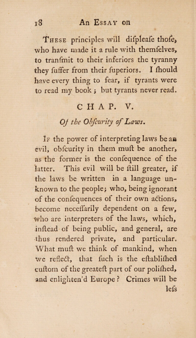 These principles will difpleafe thofe* who have made it a rule with themfelves, to tranfmit to their inferiors the tyranny they fuffer from their fuperiors. I fhould have every thing to fear, if tyrants were to read my book ; but tyrants never read. CHAP. V. OJ the Obfcurity of Laws. If the power of interpreting laws bea» evil, obfcurity in them muft be another, as the former is the confequence of the latter. This evil will be ftill greater, if the laws be written in a language un¬ known to the people; who, being ignorant of the confequences of their own actions, become neceffarily dependent on a few, who are interpreters of the laws, which, inftead of being public, and general, are thus rendered private, and particular. What muft we think of mankind, when We refleft, that fuch is the eftablifhed cuftom of the greateft part of our polifhed, and enlighten'd Europe ? Crimes will be lefs