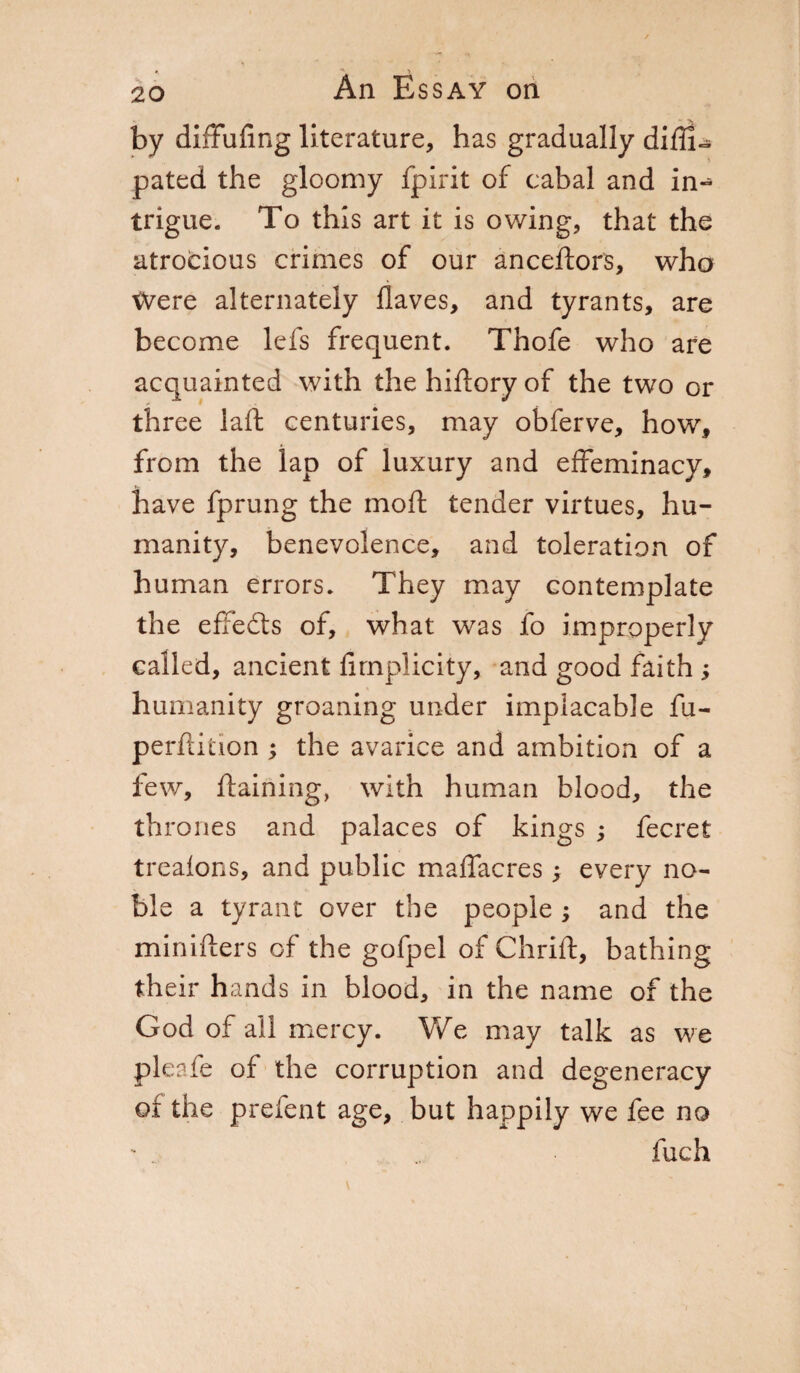 by diffufing literature, has gradually difli- pated the gloomy fpirit of cabal and in- triglie. To this art it is owing, that the atrocious crimes of our anceftors, who Were alternately Haves, and tyrants, are become lefs frequent. Thofe who are acquainted with the hiftory of the two or three laft centuries, may obferve, how, from the lap of luxury and effeminacy, have fprung the mod tender virtues, hu¬ manity, benevolence, and toleration of human errors. They may contemplate the effects of, what was fo improperly called, ancient firnplicity, and good faith ; humanity groaning under implacable fu- perftition ; the avarice and ambition of a few, ftaining, with human blood, the thrones and palaces of kings ; fecret treafons, and public maffacres ; every no¬ ble a tyrant over the people ; and the minifters of the gofpel of Chrift, bathing their hands in blood, in the name of the God of all mercy. We may talk as we pleafe of the corruption and degeneracy of the prefent age, but happily we fee no inch