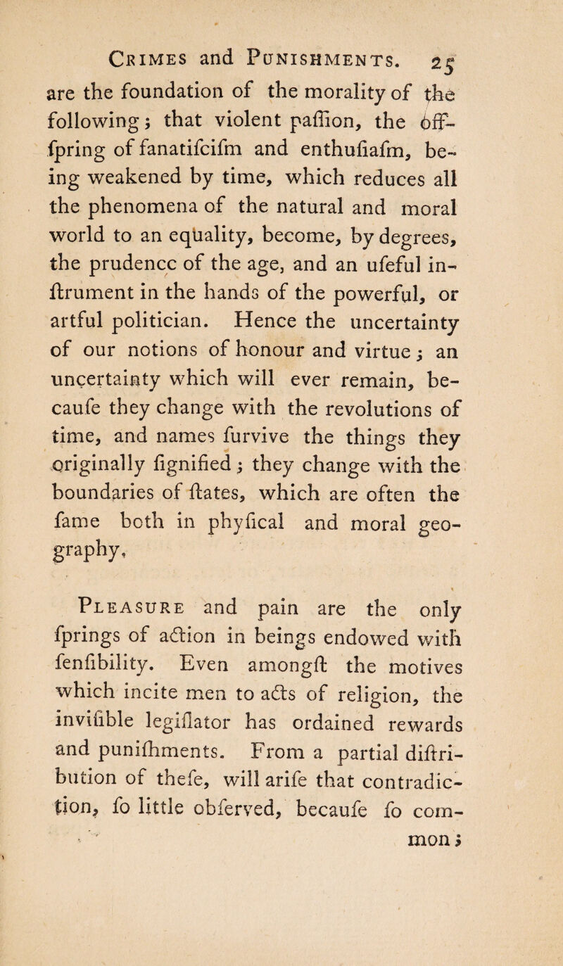 are the foundation of the morality of the following ; that violent paffion, the 6fF- fpring of fanatifcifm and enthufiafm, be¬ ing weakened by time, which reduces all the phenomena of the natural and moral world to an eqtiality, become, by degrees, the prudence of the age, and an ufeful in- ftrument in the hands of the powerful, or artful politician. Hence the uncertainty of our notions of honour and virtue ; an uncertainty which will ever remain, be¬ came they change with the revolutions of time, and names furvive the things they originally fignified ; they change with the boundaries of ftates, which are often the fame both in phyheal and moral geo¬ graphy, Pleasure and pain are the only fprings of addon in beings endowed with fenfibility. Even amongft the motives which incite men to ads of religion, the invifible legiflator has ordained rewards and punifhments. From a partial diftri- bution of thefe, will arife that contradic¬ tion, fo little obferved, becaufe fo com¬ mon >