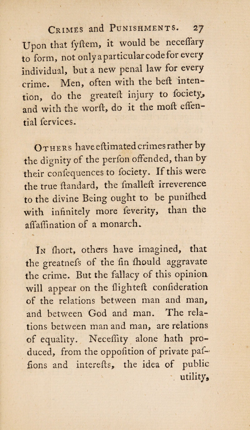 Upon that fyftem, it would be neceflary to form, not only a particular code for every individual, but a new penal law for every crime. IVlen, oxten with tne belt inten¬ tion, do the greateft injury to fociety, and with the word, do it the moft effen- tial fervices. Others have eftimated crimes rather by the dignity of the perfori offended, than by their confequences to fociety. If this were the true ftandard, the fmalleft irreverence to the divine Being ought to be punifhed with infinitely more feverity, than the afiaffination of a monarch. ■% In fhort, others have imagined, that the greatnefs of the fin fhould aggravate the crime. But the fallacy of this opinion will appear on the flighted; confideration of the relations between man and man, and between God and man. The rela¬ tions between man and man, are relations of equality. Neceffity alone hath pro¬ duced, from the oppofition of private paf- fions and interefts* the idea of public \ utility9