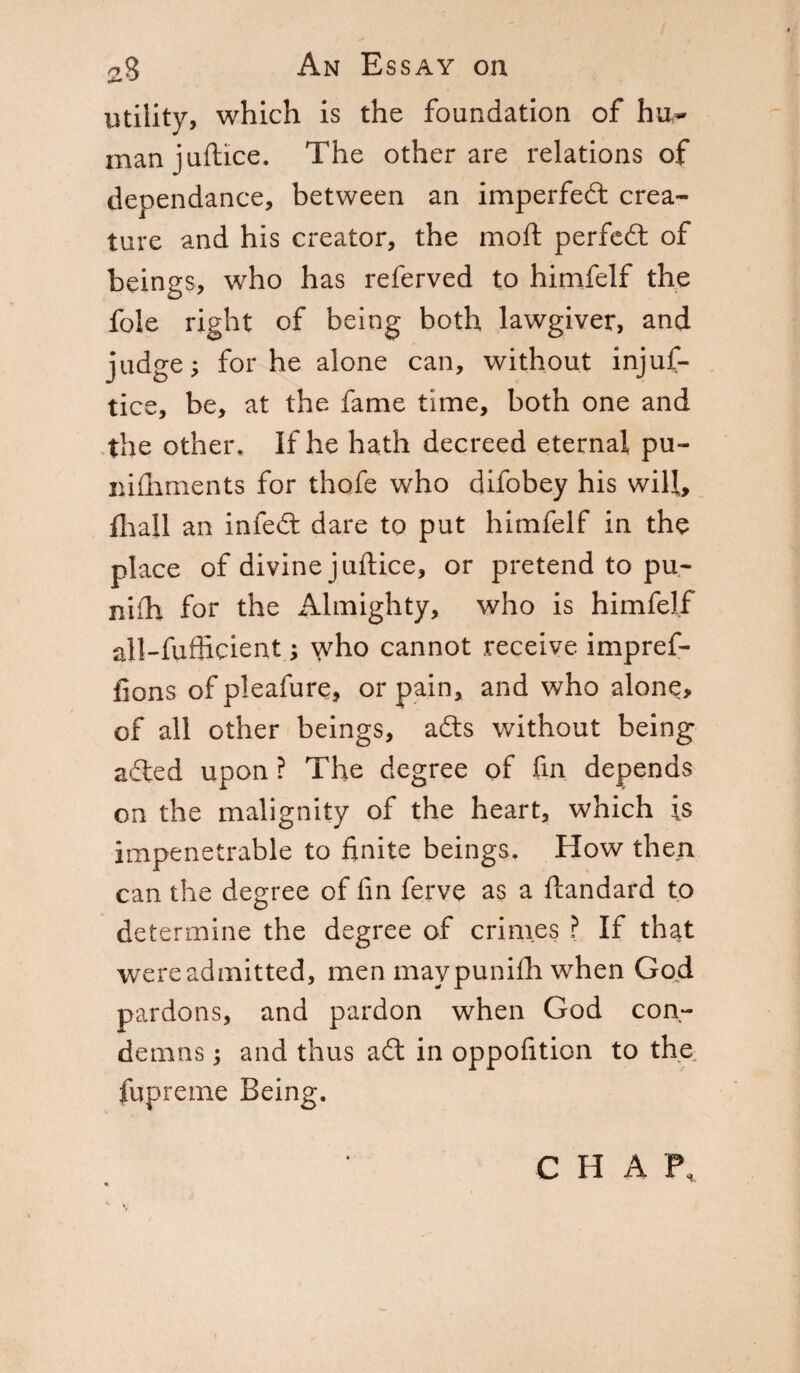 utility, which is the foundation of hu¬ man juftice. The other are relations of dependance, between an imperfedt crea¬ ture and his creator, the moft perfect of beings, who has referved to himfelf the foie right of being both lawgiver, and judge; for he alone can, without injus¬ tice, be, at the fame time, both one and the other. If he hath decreed eternal pu¬ nishments for thofe who difobey his will, filali an infedt dare to put himfelf in the place of divine juftice, or pretend to pu- niih for the Almighty, who is himfelf all-fuflicient ; who cannot receive impref- fions of pleafure, or pain, and who alone, of all other beings, adts without being adted upon ? The degree of fin depends on the malignity of the heart, which is impenetrable to finite beings. How then can the degree of fin ferve as a Standard to determine the degree of crimes ? If that were admitted, men maypunifh when God pardons, and pardon when God con¬ demns ; and thus adt in oppofition to the; Supreme Being. C H A T%