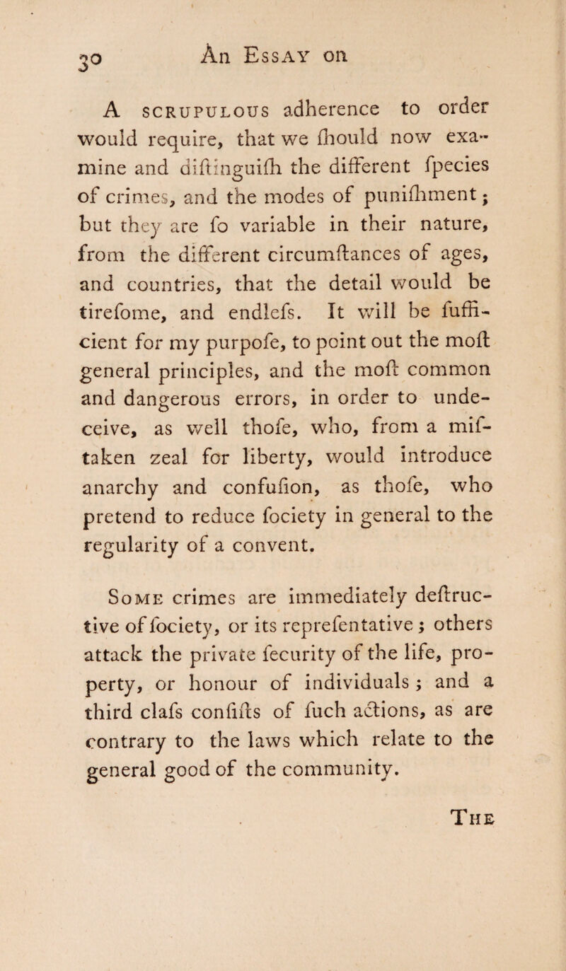 3° A scrupulous adherence to order would require, that we fhould now exa¬ mine and diftinguifh the different fpecies of crimes, and the modes of punifhment ; but they are fo variable in their nature, from the different circumftances of ages, and countries, that the detail would be tirefome, and endlefs. It will be fuffi- cient for my purpofe, to point out the moft general principles, and the moft common and dangerous errors, in order to unde¬ ceive, as well thofe, who, from a mif- taken zeal for liberty, would introduce anarchy and confufion, as thofe, who pretend to reduce fociety in general to the regularity of a convent. Some crimes are immediately deftruc- iive of fociety, or its reprefentative ; others attack the private fecurity of the life, pro¬ perty, or honour of individuals ; and a third clafs conhfts of fuch actions, as are contrary to the laws which relate to the general good of the community. The