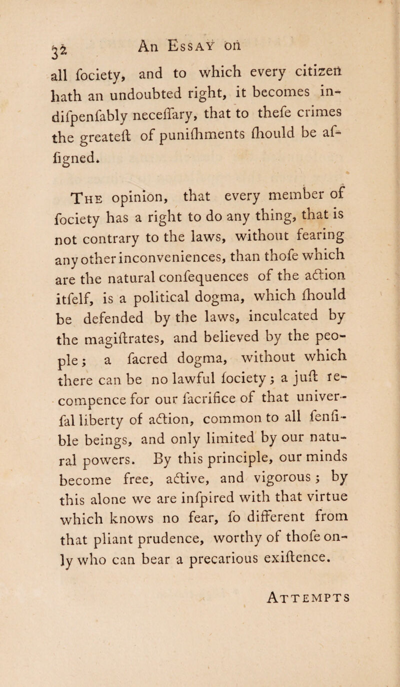 2^ An Essay oil all fociety, and to which every citizen hath an undoubted right, it becomes in- difpenfably neceiTary, that to thefe crimes the greateft of punhhments fhould be af- figned. The opinion, that every member of fociety has a right to do any thing, that is not contrary to the laws, without fearing any other inconveniences, than thofe which are the natural confequences of the aft ion itfelf, is a political dogma, which fhould be defended by the laws, inculcated by the magiftrates, and believed by the peo¬ ple; a facred dogma, without which there can be no lawful fociety ; a juft re- compence for our facrifice of that univer- fal liberty of aftion, commonto all fen Ti¬ bie beings, and only limited by our natu¬ ral powers. By this principle, our minds become free, aftive, and vigorous ; by this alone we are infpired with that virtue which knows no fear, fo different from that pliant prudence, worthy of thofe on¬ ly who can bear a precarious exiftence. Attempts