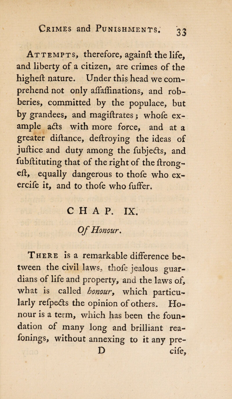 Attempts, therefore, againft the life, and liberty of a citizen, are crimes of the higheft nature. Under this head we com¬ prehend not only affaflinations, and rob¬ beries, committed by the populace, but by grandees, and magiftrates -, whofe ex¬ ample adts with more force, and at a greater diftance, deftroying the ideas of juftice and duty among the fubjefts, and fubftituting that of the right of the ftrong- eft, equally dangerous to thofe who ex- ercife it, and to thofe who fuffer. CHAP. IX. Of Honour. There is a remarkable difference be¬ tween the civil laws, thofe jealous guar¬ dians of life and property, and the laws of, what is called honour, which particu¬ larly refpefts the opinion of others. Ho¬ nour is a term, which has been the foun¬ dation of many long and brilliant rea- fonings, without annexing to it any pre- D cife.