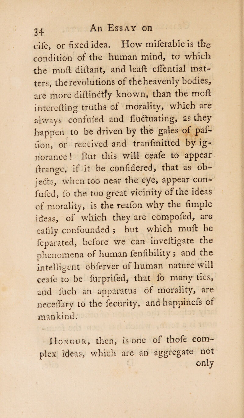 34 cife, or fixed idea. How miferable is the condition of the human mind, to which the moft diftant, and leaft eflential mat¬ ters, the revolutions of theheavenly bodies, are more diftinftfy known, than the mod; interefting truths of morality, which are always confuted and fluctuating, as they happen to be driven by the gales of paf- iion, or received and tranfmitted by ig¬ norance ! But this will ceafe to appear ftranse, if it be confidered, that as ob- jects, when too near the eye, appear con- fufed, fo the too great vicinity of the ideas of morality, is the reafon why the Ample ideas, of which they are compofed, are eafiiy confounded ; but which muft be feparated, before we can inveftigate the phenomena of human fenfibility ; and the intelligent obferver of human nature will ceafe to be furprifed, that fo many ties, and fuch an apparatus of morality, are neceflary to the fecurity, and happinefs of mankind. Honour, then, is one of thofe com¬ plex ideas, which are an aggregate not only