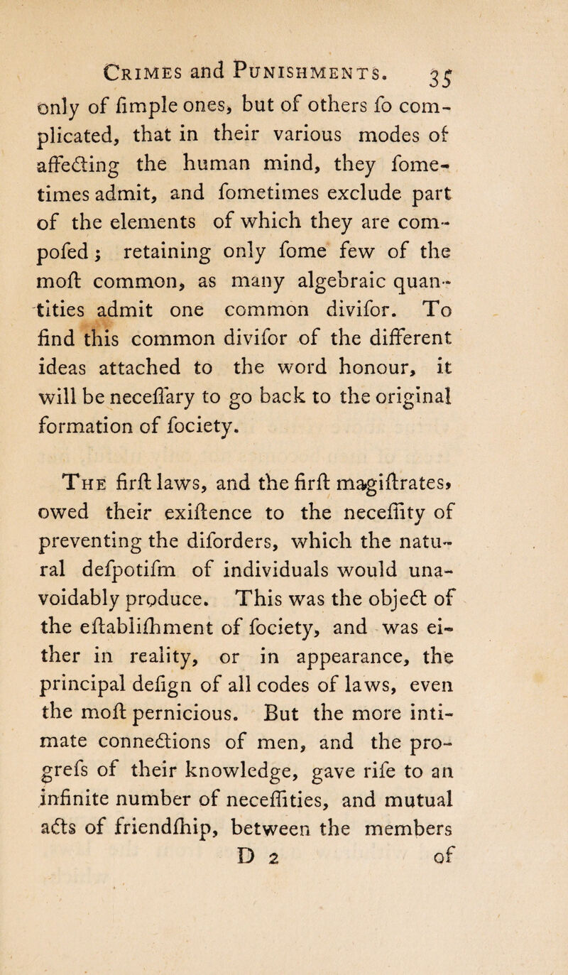 only of fimple ones, but of others fo com¬ plicated, that in their various modes of affe&ing the human mind, they feme- times admit, and fometimes exclude part of the elements of which they are com- pofed ; retaining only fome few of the moft common, as many algebraic quan ¬ tities admit one common divifor. To find this common divifor of the different ideas attached to the word honour, it will be necefiary to go back to the original formation of fociety. The firftlaws, and the firft magiffrates* owed their exiftence to the neceffity of preventing the diforders, which the natu¬ ral defpotifm of individuals would una¬ voidably produce. This was the objeCt of the eftablifhment of fociety, and was ei~ ther in reality, or in appearance, the principal defign of all codes of laws, even the moft pernicious. But the more inti¬ mate connections of men, and the pro- grefs of their knowledge, gave rife to an infinite number of neceffities, and mutual aCts of friendfhip, between the members D 2 of