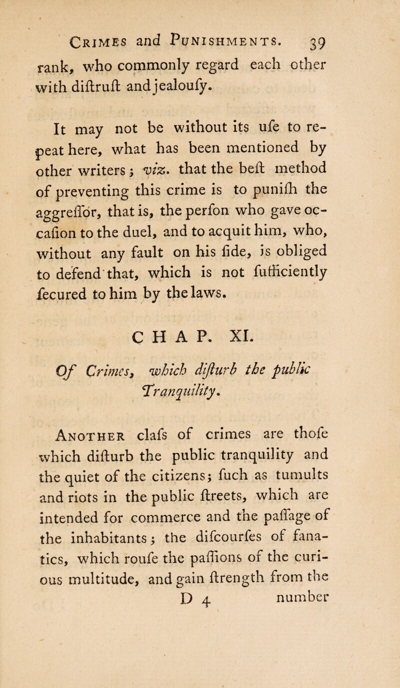 rank, who commonly regard each other with diftruft andjealoufy. It may not be without its ufe to re¬ peat here, what has been mentioned by other writers ; viz. that the belt method of preventing this crime is to punilh the aggreffor, that is, the perfon who gave oc- cafion to the duel, and to acquit him, who, without any fault on his fide, is obliged to defend that, which is not fufficiently fecured to him by the laws. CHAP. XI. Of Crimes, which dijlurb the public ‘Tranquility. Another clafs of crimes are thole which difturb the public tranquility and the quiet of the citizens; fuch as tumults and riots in the public ftreets, which are intended for commerce and the pafiage of the inhabitants ; the difcourfes of fana¬ tics, which roufe the paffions of the curi¬ ous multitude, and gain ftrength from the D 4 number