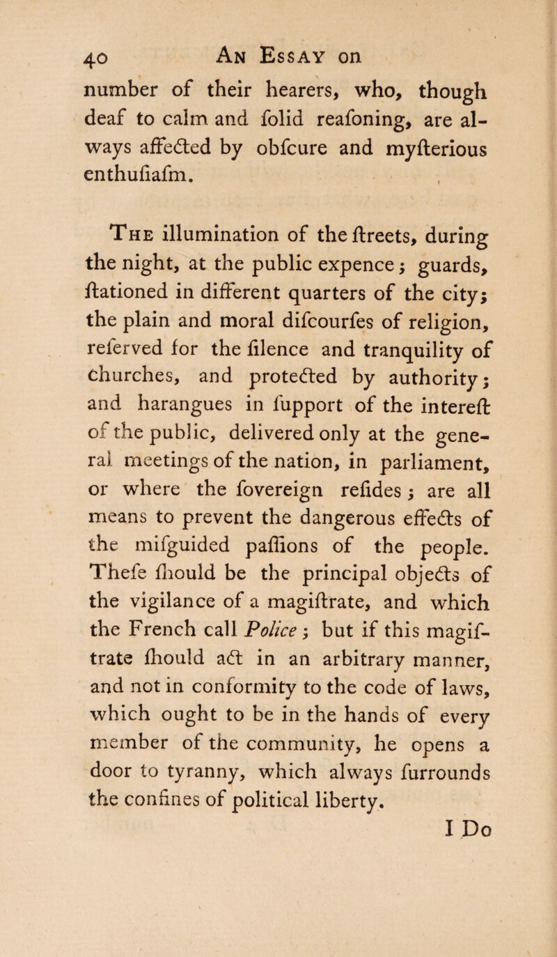 number of their hearers, who, though deaf to calm and folid reafoning, are al¬ ways affeded by obfcure and myfterious enthufiafm. The illumination of theftreets, during the night, at the public expence ; guards, ftationed in different quarters of the city; the plain and moral difcourfes of religion, referved for the filence and tranquility of Churches, and proteded by authority; and harangues in fupport of the intereft of the public, delivered only at the gene¬ ral meetings of the nation, in parliament, or where the fovereign refides ; are all means to prevent the dangerous effeds of the mifguided paffions of the people. Thefe fliould be the principal objeds of the vigilance of a magiftrate, and which the French call Police ; but if this magif¬ trate fhould ad in an arbitrary manner, and not in conformity to the code of laws, which ought to be in the hands of every member of the community, he opens a door to tyranny, which always furrounds the coniines of political liberty. I Do