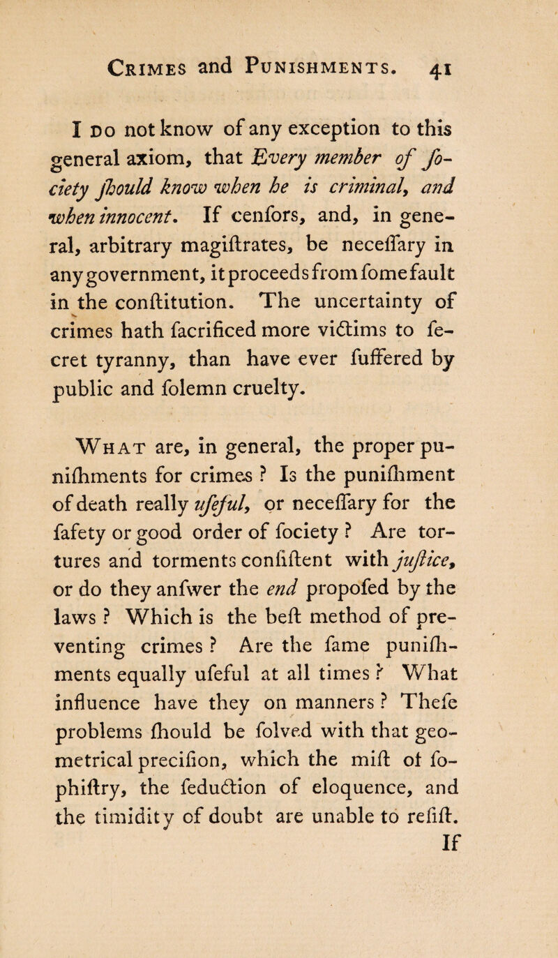 I no not know of any exception to this general axiom, that Every member of Jo- defy jhould know when he is criminal, and when innocent. If cenfors, and, in gene¬ ral, arbitrary magiflrates, be neceffary in any government, it proceed s from fome faul t in the conftitution. The uncertainty of crimes hath facrificed more viótims to fe- cret tyranny, than have ever fuffered by public and folemn cruelty. What are, in general, the proper pu- nifhments for crimes ? Is the punifhment of death really vfefuU or neceffary for the fafety or good order of fociety ? Are tor¬ tures and torments confiftent with juftice9 or do they anfwer the end propofed by the laws ? Which is the beft method of pre¬ venting crimes ? Are the fame punish¬ ments equally ufeful at all times f W hat influence have they on manners ? Thefe problems fhould be folved with that geo¬ metrical precifion, which the mift ot fo- phiftry, the fedudtion of eloquence, and the timidity of doubt are unable to refift. If