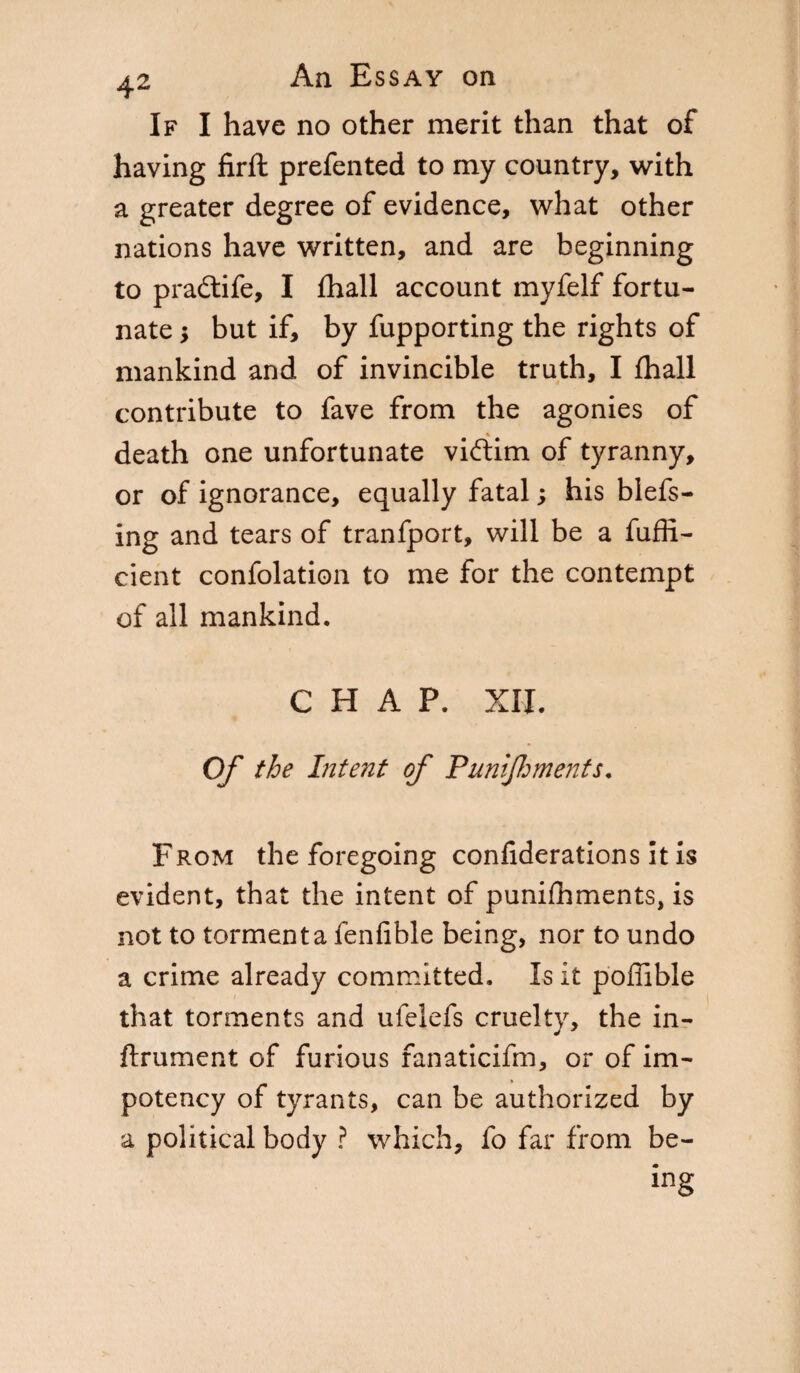 If I have no other merit than that of having firft prefented to my country, with a greater degree of evidence, what other nations have written, and are beginning to pradtife, I fhall account myfelf fortu¬ nate s but if, by fupporting the rights of mankind and of invincible truth, I fhall contribute to fave from the agonies of % death one unfortunate viftim of tyranny, or of ignorance, equally fatal ; his blefs- ing and tears of tranfport, will be a fuffi- cient confolation to me for the contempt of all mankind. CHAP. XII. Of the Intent of Punlflments. From the foregoing confiderations it is evident, that the intent of punifhments, is not to tormenta fenfible being, nor to undo a crime already committed. Is it poffible that torments and ufelefs cruelty, the in- ftrument of furious fanaticifm, or of im- potency of tyrants, can be authorized by a political body ? which, fo far from be¬ ing