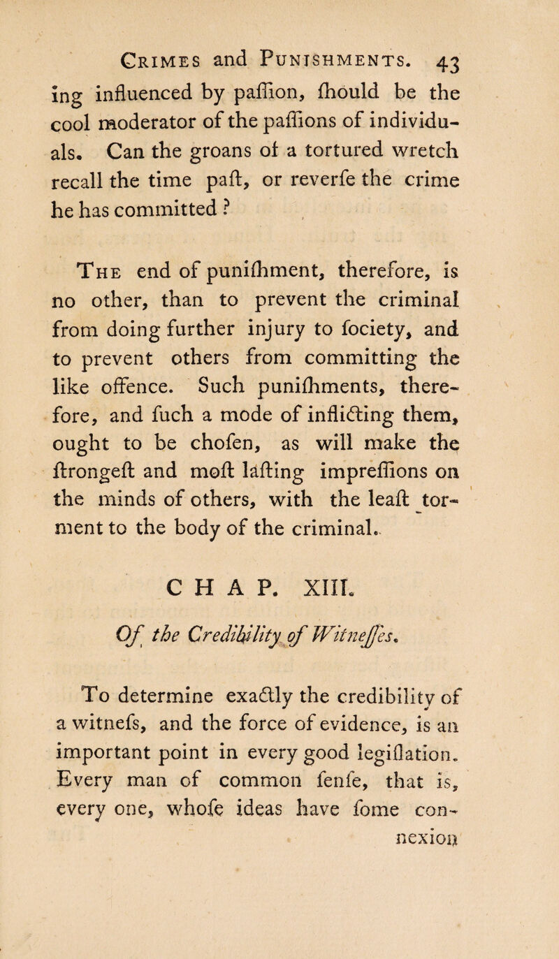 Ing influenced by paffion, fhould be the cool moderator of the paflions of individu¬ als. Can the groans ol a tortured wretch recall the time pall, or reverfe the crime he has committed ? The end of punilhment, therefore, is no other, than to prevent the criminal from doing further injury to fociety, and to prevent others from committing the like offence. Such punilhments, there¬ fore, and fuch a mode of inflicting them, ought to be chofen, as will make the ftrongeft and moft lafting impreffions on the minds of others, with the leali tor- ment to the body of the criminal* CHAP. XIII. Of the Credibility of Witnefjes. To determine exaétly the credibility of a witnefs, and the force of evidence, is an important point in every good legiflatiom Every man of common fenfe, that is, every one, whofe ideas have fome con¬ nexion