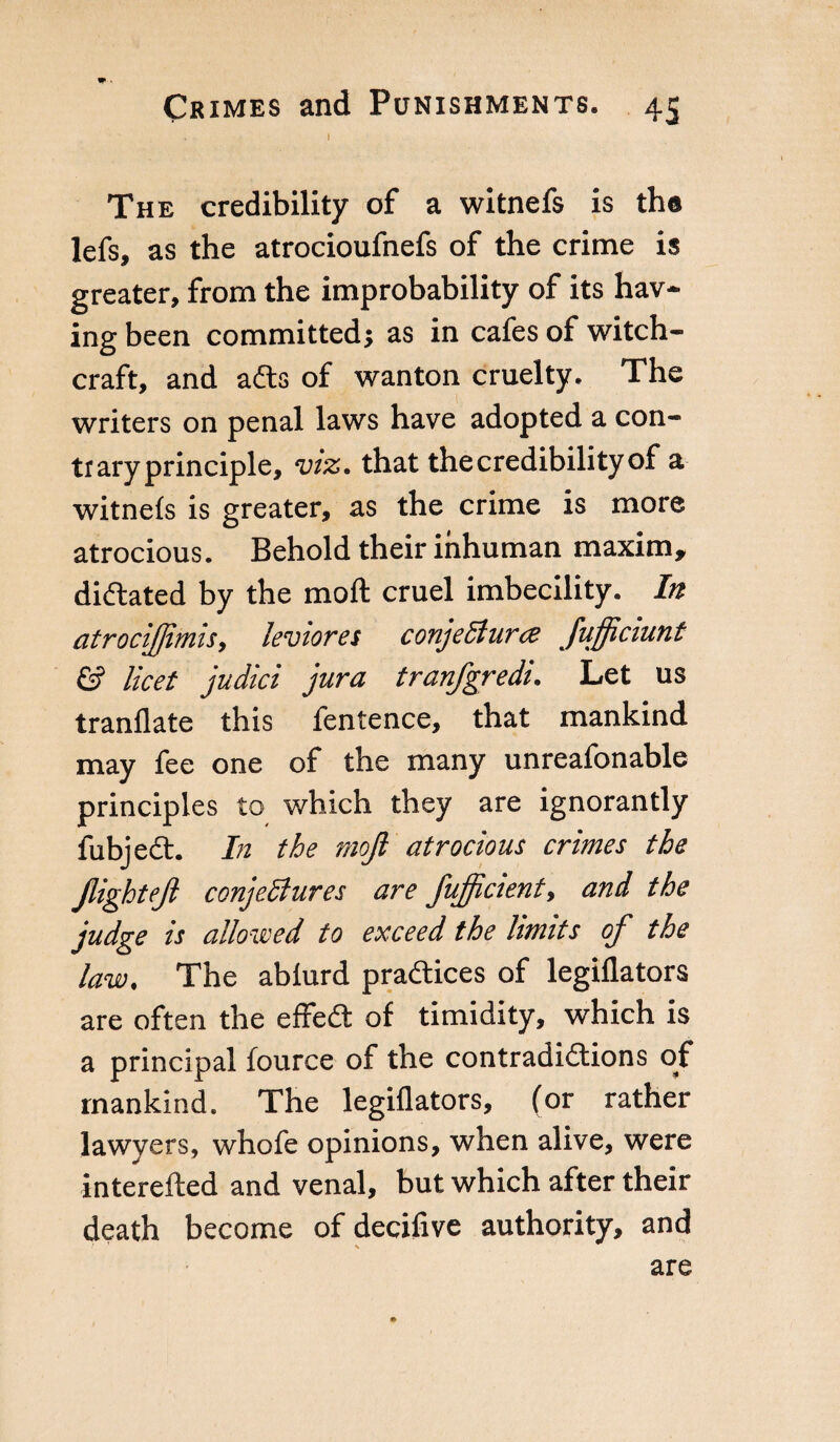 . I The credibility of a witnefs is the lefs, as the atrocioufnefs of the crime is greater, from the improbability of its hav¬ ing been committed; as in cafes of witch¬ craft, and adts of wanton cruelty. The writers on penal laws have adopted a con¬ ti ary principle, viz. that the credibility of a witnefs is greater, as the crime is more atrocious. Behold their inhuman maxim, dictated by the moll cruel imbecility. In atrocijjimis, leviores conjeSlura fufficiunt £? licet judici jura tranfgredi. Let us tranflate this fentence, that mankind may fee one of the many unreafonable principles to which they are ignorantly fubjedt. In the mojl atrocious crimes the JlighteJl conjetfures are fufficient, and the judge is allowed to exceed the limits of the law. The abfurd practices of legiflators are often the effedt of timidity, which is a principal fource of the contradictions of mankind. The legiflators, (or rather lawyers, whofe opinions, when alive, were interefted and venal, but which after their death become of decifive authority, and are
