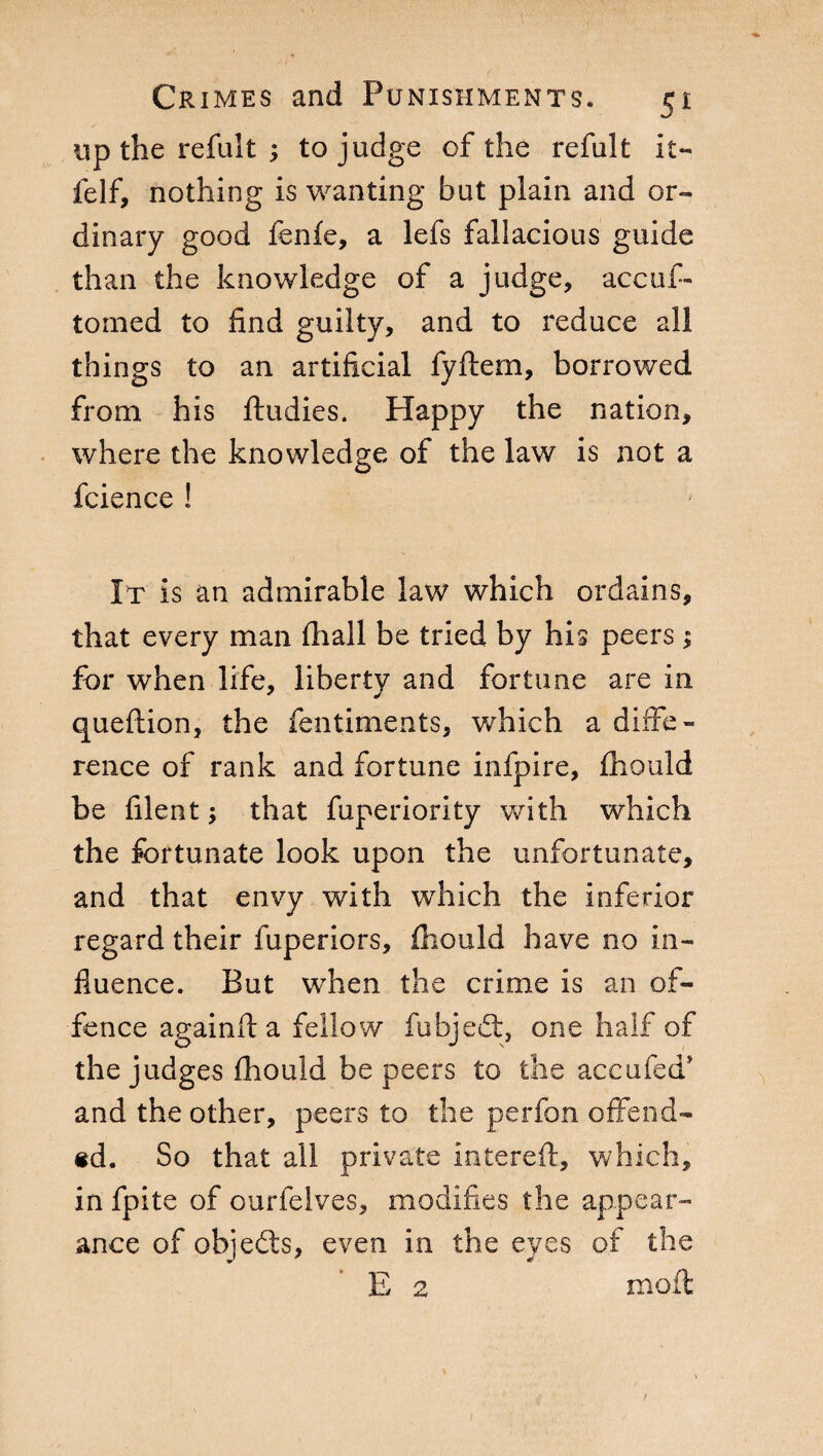 up the refult ; to judge of the refult it- felf, nothing is wanting but plain and or¬ dinary good fenfe, a lefs fallacious guide than the knowledge of a judge, accuf- tomed to find guilty, and to reduce all things to an artificial fyftem, borrowed from his ftudies. Happy the nation, where the knowledge of the law is not a fcience ! It is an admirable law which ordains, that every man fhall be tried by his peers ; for when life, liberty and fortune are in queftion, the fentiments, which a diffe¬ rence of rank and fortune infpire, fliould be filent ; that fuperiority with which the fortunate look upon the unfortunate, and that envy with which the inferior regard their fuperiors, fliould have no in¬ fluence. But when the crime is an of¬ fence againft a fellow fubjedt, one half of the judges fliould be peers to the accufed* and the other, peers to the perfon offend¬ ed. So that all private interdi, which, in fpite of ourfelves, modifies the appear¬ ance of objedts, even in the eyes of the E 2 moil