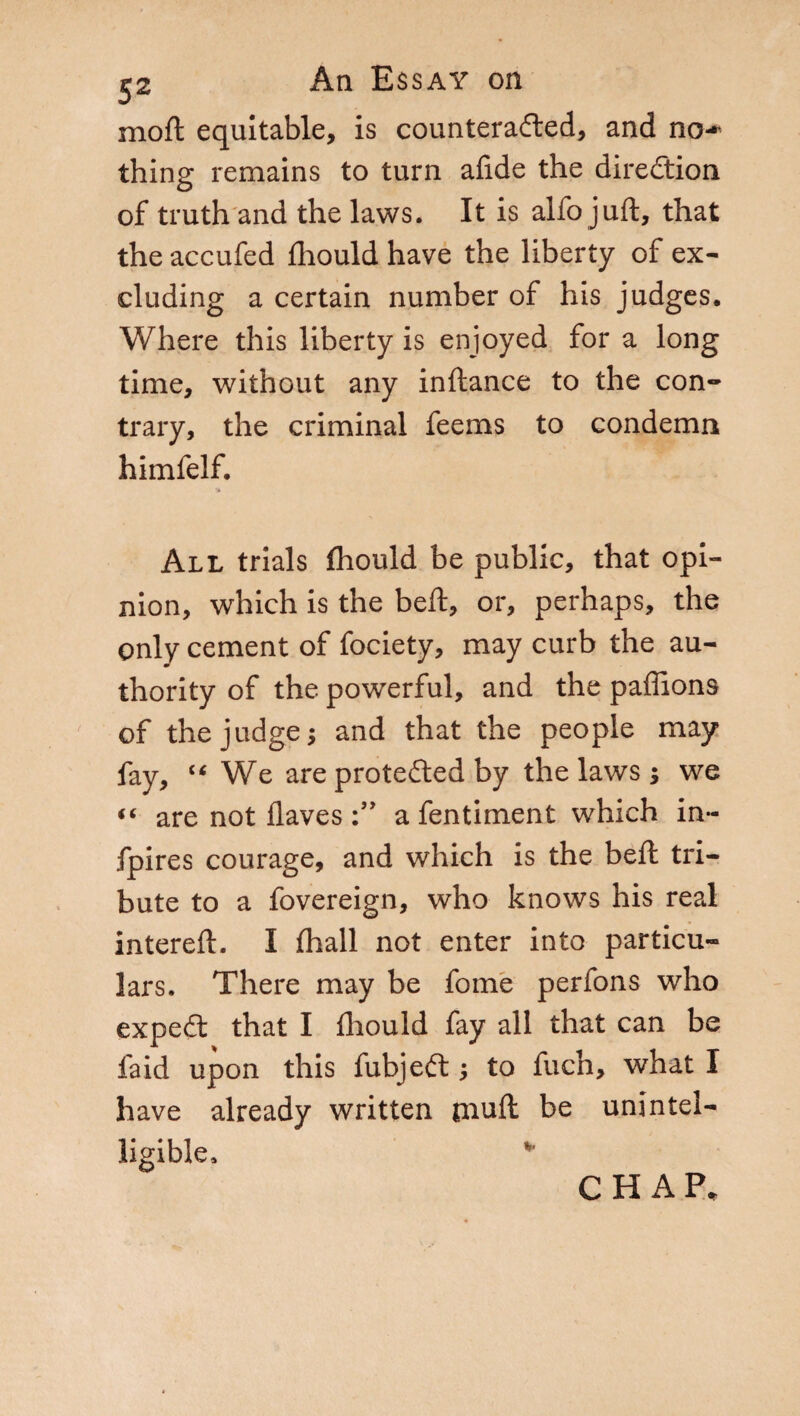 moft equitable, is counteracted, and no-* thing remains to turn afide the direction of truth and the laws. It is alfo juft, that the accufed fhould have the liberty of ex¬ cluding a certain number of his judges. Where this liberty is enjoyed for a long time, without any inftance to the con¬ trary, the criminal feems to condemn himfelf. All trials fhould be public, that opi¬ nion, which is the beft, or, perhaps, the only cement of fociety, may curb the au¬ thority of the powerful, and the paflions of the judge; and that the people may fay, “ We are protected by the laws ; we “ are not Haves a fentiment which in~ fpires courage, and which is the beft tri¬ bute to a fovereign, who knows his real intereft. I fhall not enter into particu¬ lars. There may be fonie perfons who expeCt that I fhould fay all that can be faid upon this fubjeCt ; to fuch, what I have already written niuft be unintel¬ ligible.