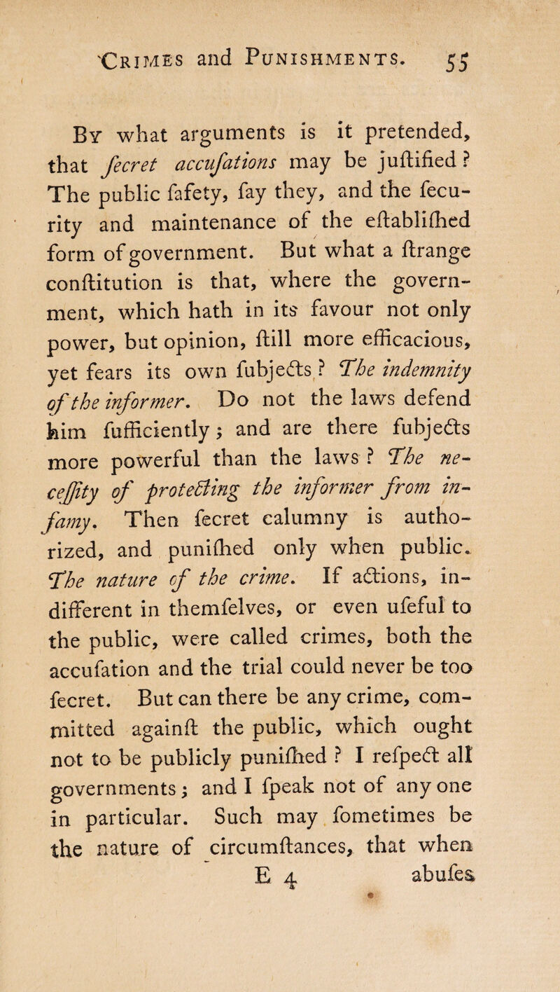 By what arguments is it pretended, that Jeer et accufations may be juftified? The public fafety, fay they, and the fecu- rity and maintenance of the eftabliffied form of government. But what a ftrange conftitution is that, where the govern¬ ment, which hath in its favour not only power, but opinion, ftill more efficacious, yet fears its own fubjefts ? The indemnity of the informer. Do not the laws defend him fufficiently ; and are there fubjefts more powerful than the laws ? The ne- cejjity of protesting the informer from in¬ famy. Then fecret calumny is autho¬ rized, and puniffied only when public. The nature of the crime. If aftions, in¬ different in themfelves, or even ufeful to the public, were called crimes, both the accufation and the trial could never be too fecret. But can there be any crime, com¬ mitted againft the public, which ought not to be publicly puniffied ? I refpeft all governments ; and I fpeak not of any one in particular. Such may fometimes be the nature of circumftances, that when E 4 abufes