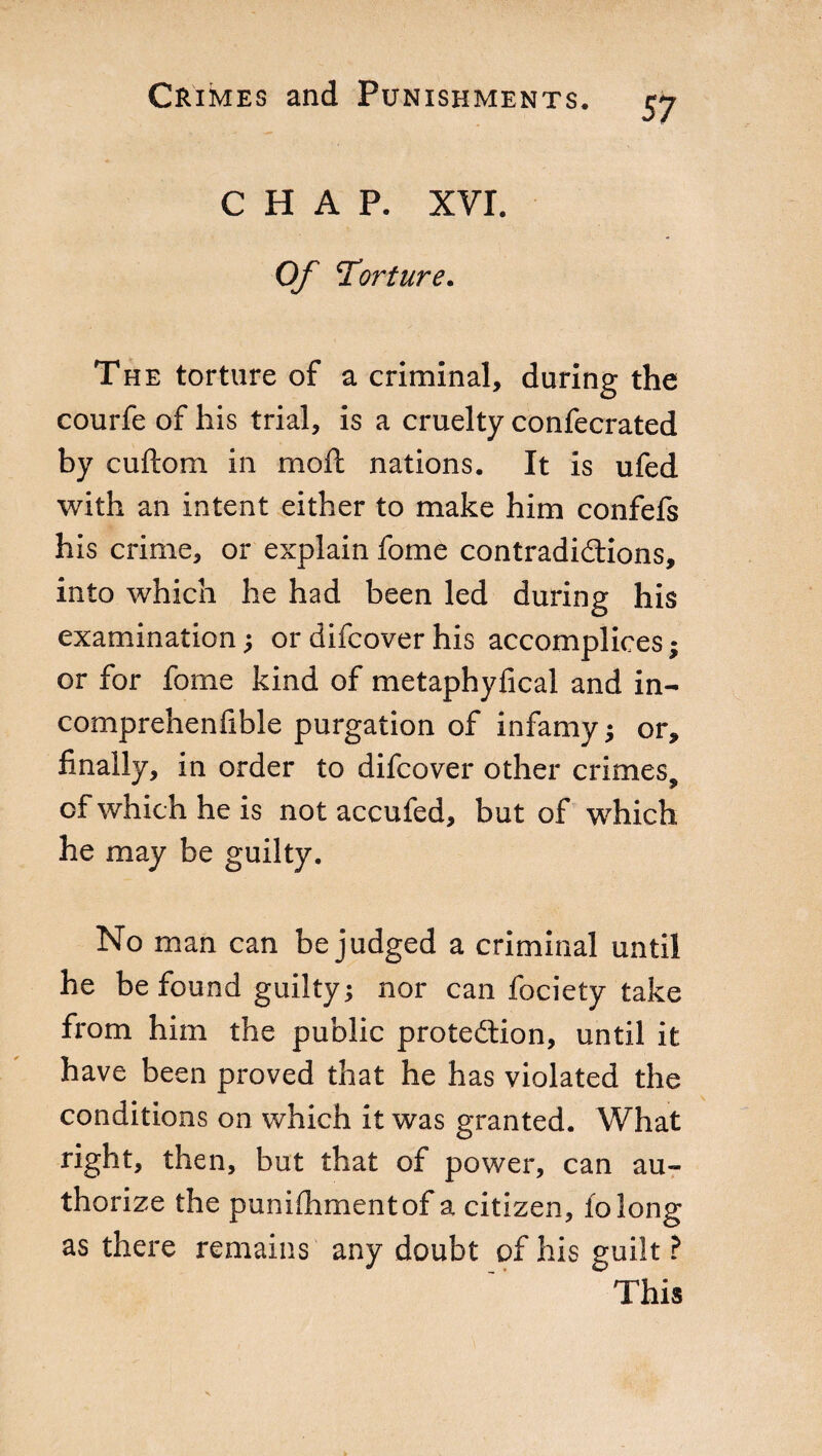 CHAP. XVI. Of Torture. The torture of a criminal, during the courfe of his trial, is a cruelty confecrated by cuftom in moil nations. It is ufed with an intent either to make him confefs his crime, or explain fome contradictions, into which he had been led during his examination ; or difcover his accomplices ; or for fome kind of metaphyfical and in- comprehenfible purgation of infamy ; or, finally, in order to difcover other crimes, of which he is not accufed, but of which he may be guilty. No man can be judged a criminal until he be found guilty ; nor can fociety take from him the public protection, until it have been proved that he has violated the conditions on which it was granted. What right, then, but that of power, can au¬ thorize the punifiimentof a citizen, io long as there remains any doubt of his guilt ? This