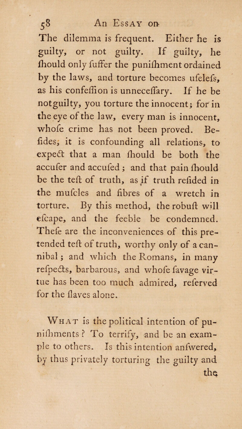 The dilemma is frequent. Either he is guilty, or not guilty. If guilty, he fhould only fuffer the punifhment ordained by the laws, and torture becomes ufelefs, as his confeffion is unnecefiary. If he be notguilty, you torture the innocent; for in the eye of the law, every man is innocent, whofe crime has not been proved. Be- fides; it is confounding all relations, to expert that a man fhould be both the accufer and accufed ; and that pain fhould be the teft of truth, as if truth refided in ¥ the mufcles and fibres of a wretch in torture. By this method, the robuft will etcape, and the feeble be condemned. Thefe are the inconveniences of this pre¬ tended teft of truth, worthy only of a can¬ nibal ; and which the Romans, in many refpedts, barbarous, and whofe favage vir¬ tue has been too much admired, referved for the flaves alone. What is the political intention of pu¬ nì (laments ? To terrify, and be an exam¬ ple to others. Is this intention anfwered, by thus privately torturing the guilty and