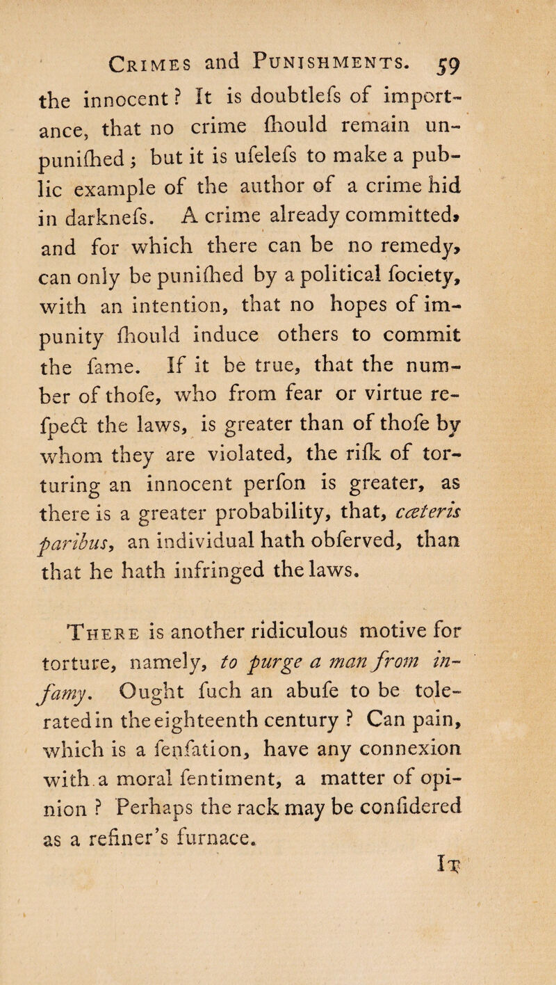 the innocent ? It is doubtlefs of import¬ ance, that no crime fhould remain un- punifhed ; but it is ufelefs to make a pub¬ lic example of the author of a crime hid in darknefs. A crime already committed* i and for which there can be no remedy, can only be punifhed by a political fociety, with an intention, that no hopes of im¬ punity fhould induce others to commit the fame. If it be true, that the num¬ ber of thofe, who from fear or virtue re- fpedt the laws, is greater than of thofe by whom they are violated, the rifle of tor¬ turing an innocent perfon is greater, as there is a greater probability, that, cceteris paribus, an individual hath obferved, than that he hath infringed the laws. There is another ridiculous motive for torture, namely, to purge a man from in¬ famy. Ought fuch an abufe to be tole¬ rated in the eighteenth century ? Can pain, which is a (bufation, have any connexion with.a moral lentiment, a matter of opi¬ nion ? Perhaps the rack may be confidered as a refiner’s furnace. Ix