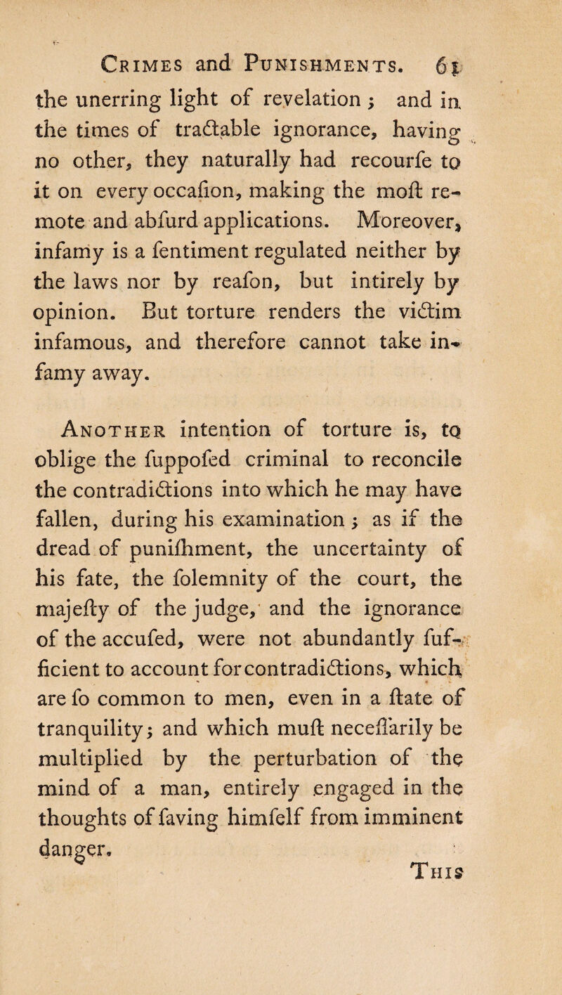 the unerring light of revelation ; and in the times of tradtable ignorance, having no other, they naturally had recourfe to it on every occafion, making the moft re¬ mote and abfurd applications. Moreover, infamy is a fentiment regulated neither by the laws nor by reafon, but intirely by opinion. But torture renders the victim infamous, and therefore cannot take in¬ famy away. Another intention of torture is, tq oblige the fuppofed criminal to reconcile the contradictions into which he may have fallen, during his examination ; as if the dread of punilhment, the uncertainty of his fate, the folemnity of the court, the majefty of the judge, and the ignorance of the accufed, were not abundantly fuf- ficient to account forcontradiCtions, which, ■» 4 ' are fo common to men, even in a ftate of tranquility ; and which mu ft neceflarily be multiplied by the perturbation of the mind of a man, entirely .engaged in the thoughts of faving himfelf from imminent danger.