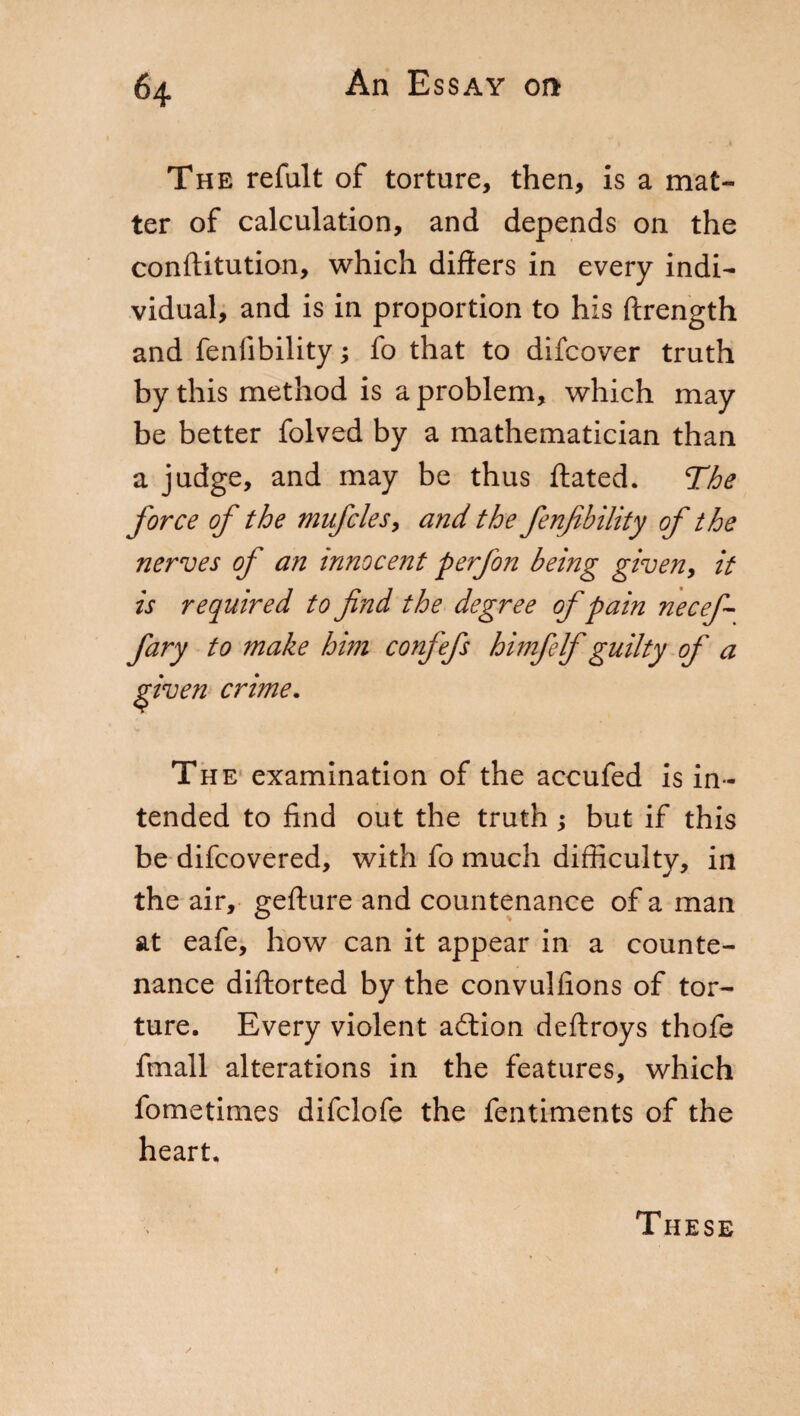 The refult of torture, then, is a mat¬ ter of calculation, and depends on the conftitution, which differs in every indi¬ vidual, and is in proportion to his ftrength and fallibility ; fo that to difcover truth by this method is a problem, which may be better folved by a mathematician than a judge, and may be thus ftated. The force of the mufcles> and the fenfibility of the nerves of an innocent perfon being given, it is required to find the degree of pain necef- fary to make him confefs himfelf guilty of a given crime. Th e examination of the accufed is in¬ tended to find out the truth ; but if this be difcovered, with fo much difficulty, in the air, gefture and countenance of a man at eafe, how can it appear in a counte¬ nance diftorted by the convulfions of tor¬ ture. Every violent addon deftroys thofe finali alterations in the features, which fometimes difclofe the fentiments of the heart. These