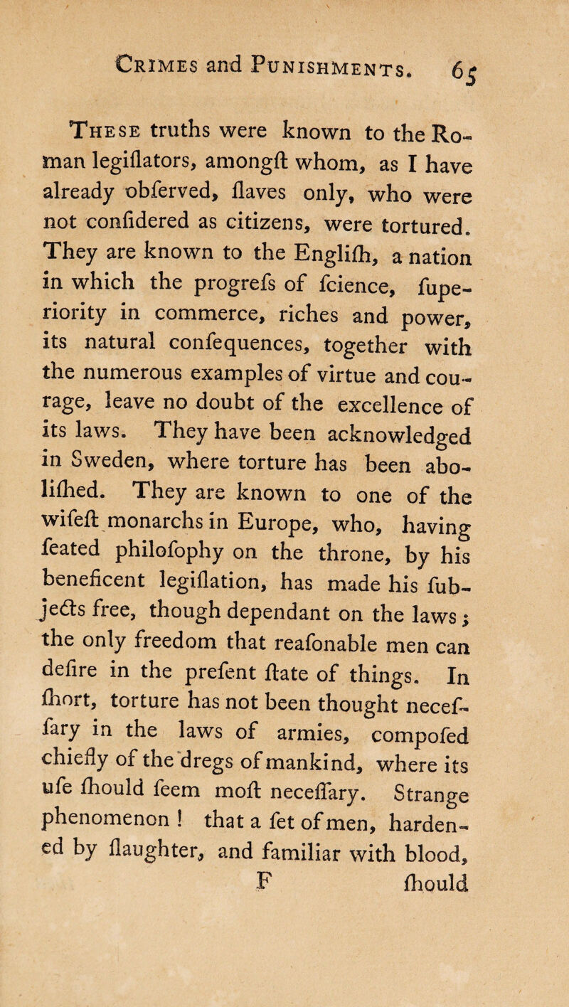 The se truths were known to the Ro¬ man legiflators, amongft whom, as I have already obferved. Haves only, who were not confidered as citizens, were tortured. They are known to the Englifh, a nation in which the progrefs of fcience, fupe- riority in commerce, riches and power, its natural confequences, together with the numerous examples of virtue and cou¬ rage, leave no doubt of the excellence of its laws. They have been acknowledged in Sweden, where torture has been abo- lifhed. They are known to one of the wifeft monarchs in Europe, who, having feated philofophy on the throne, by his beneficent legiflation, has made his fub- je<3s free, though dependant on the laws -, the only freedom that reafonable men can defire in the prefent Hate of things. In fhort, torture has not been thought necef- fary in the laws of armies, compofed chiefly of the dregs of mankind, where its ufe fhould feem moil neceflary. Strange phenomenon ! that a fet of men, harden¬ ed by daughter, and familiar with blood, F fhould