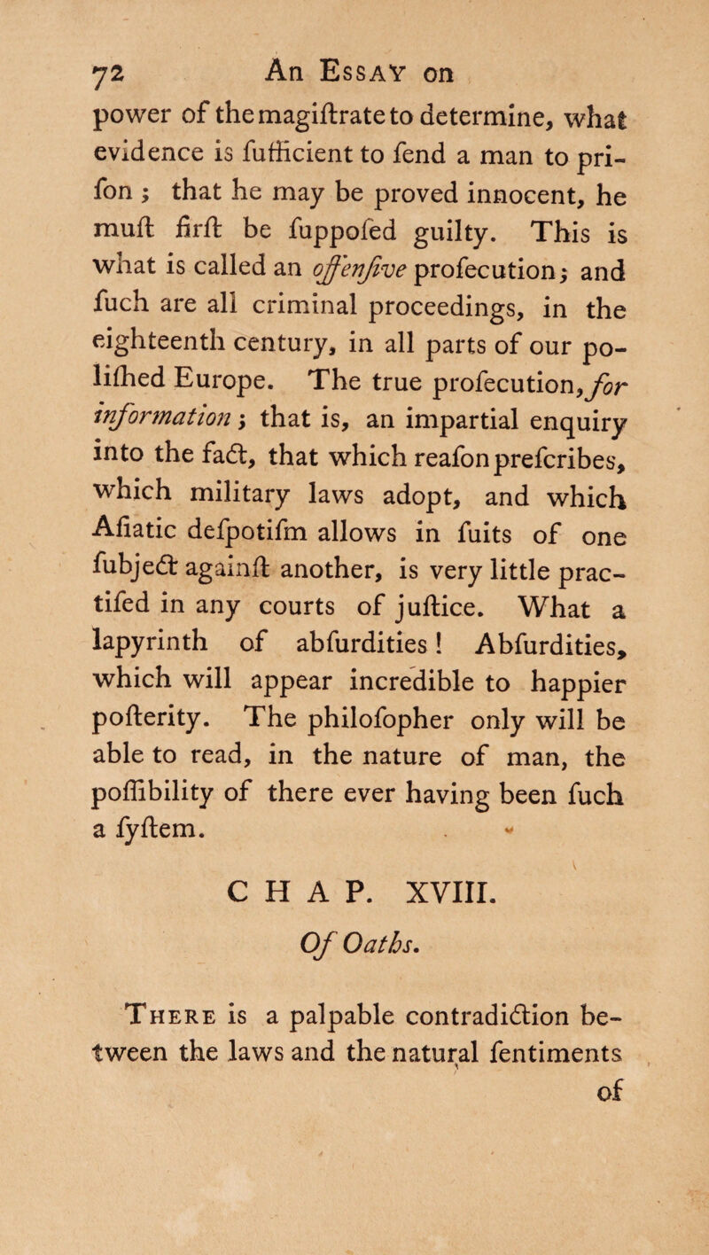 power of the magiftrate to determine, what evidence is fufficient to fend a man to pri- fon ; that he may be proved innocent, he muft firft be fuppoled guilty. This is what is called an offenjive profecution; and fuch are all criminal proceedings, in the eighteenth century, in all parts of our po- lifhed Europe. The true profecution,yir information ; that is, an impartial enquiry into the fad:, that which reafonprefcribes, which military laws adopt, and which Afiatic defpotifm allows in fuits of one fubjed agami! another, is very little prac- tifed in any courts of juftice. What a lapyrinth of abfurdities ! Abfurdities, which will appear incredible to happier pofterity. The philofopher only will be able to read, in the nature of man, the poffibility of there ever having been fuch a iyftem. CHAP. XVIII. Of Oaths. There is a palpable contradidion be¬ tween the laws and the natural fentiments of