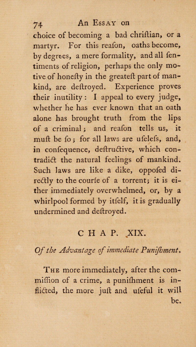 choice of becoming a bad chriftian, or a martyr. For this reafon, oaths become, by degrees, a mere formality, and all fen- timents of religion, perhaps the only mo¬ tive of honefty in the greateft part of man¬ kind, are deftroyed. Experience proves their inutility : I appeal to every judge, whether he has ever known that an oath alone has brought truth from the lips of a criminal ; and reafon tells us, it muft be fo ; for all laws are ufelefs, and, in confequence, deftructive, which con¬ tradict the natural feelings of mankind. Such laws are like a dike, oppofed di¬ rectly to the courfe of a torrent; it is ei¬ ther immediately overwhelmed, or, by a whirlpool formed by itfelf, it is gradually undermined and deftroyed. CHAP. XIX. Of the Advantage of immediate Punijhment. The more immediately, after the com- miffion of a crime, a punifhment is in¬ flicted, the more juft and ufeful it will be*