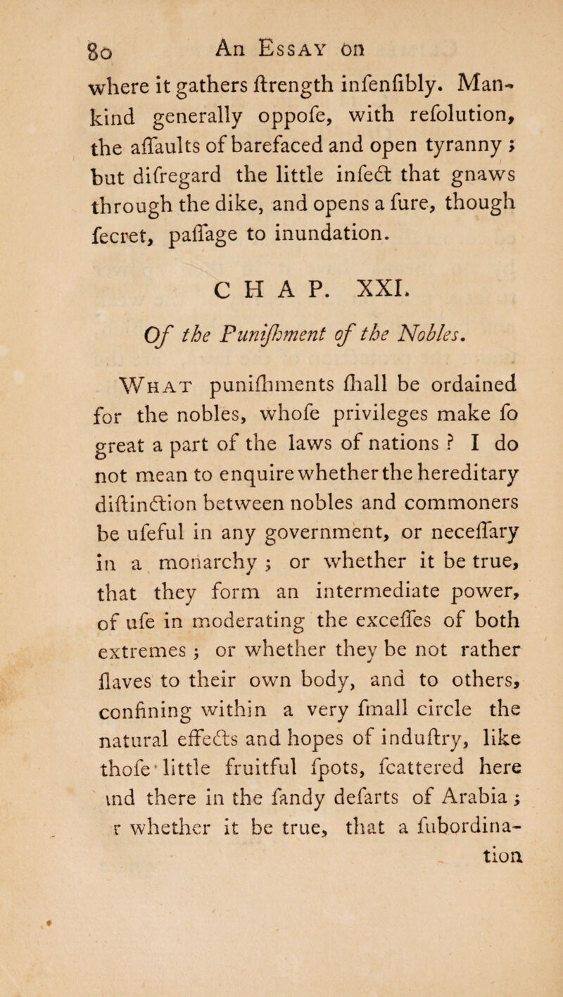 where it gathers ftrength infenfibly. Man¬ kind generally oppofe, with refolution, the affaults of barefaced and open tyranny > but difregard the little infeót that gnaws through the dike, and opens a Sure, though Secret, paffage to inundation. CHAP. XXL Of the Punifmerit of the Nobles. What punishments Shall be ordained for the nobles, whofe privileges make fo great a part of the laws of nations ? I do not mean to enquire whether the hereditary distinction between nobles and commoners be ufeful in any government, or neceflary in a monarchy ; or whether it be true, that they form an intermediate power, of ufe in moderating the exceffes of both extremes ; or whether they be not rather Slaves to their own body, and to others, confining within a very finali circle the natural effects and hopes of induftry, like thole 'little fruitful Spots, Scattered here vnd there in the Sandy defarts of Arabia ; r whether it be true, that a Subordina¬ tion