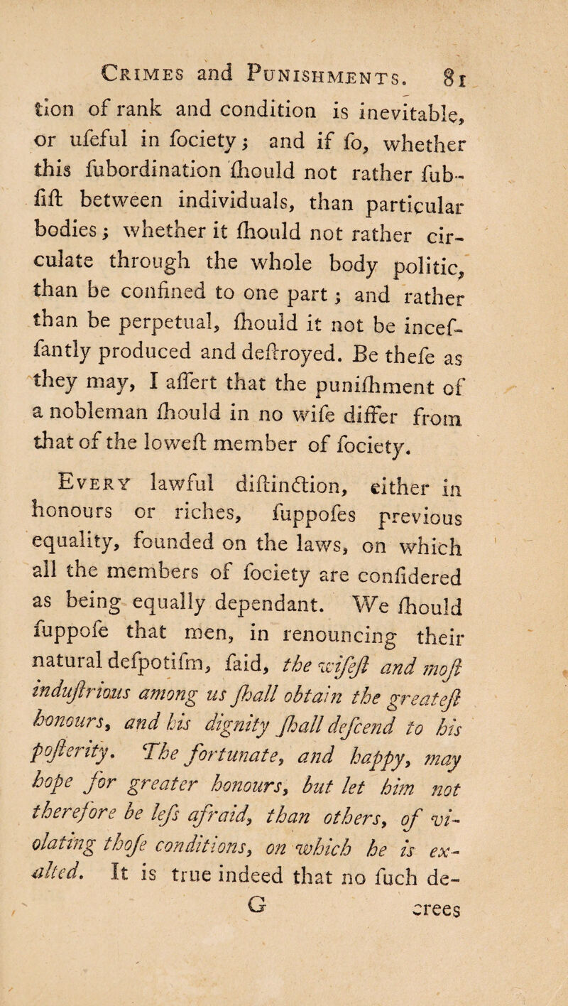 tion of rank and condition is inevitable, or ufeful in fociety; and if fo, whether this fubordination fhould not rather fub- fift between individuals, than particular bodies ; whether it fhould not rather cir¬ culate through the whole body politic, than be confined to one part ; and rather than be perpetual, fhould it not be incef- fantly produced and defiroyed. Be thefe as they may, Ì affert that the punifhment of a nobleman fhould in no wife differ from that of the loweft member of fociety. Every lawful diftimflion, either in honours or riches, fuppofes previous equality, founded on the laws, on which all the members of fociety are confidered as being equally dependant. We fhould fuppofe that men, in renouncing their natuial defpotifm, faid, the wifejl and rnofie induftrimis among us fiali obtain the greatejl honours, and his dignity fiali defeend to his pojlenty. ‘The fortunate, and happy, may hope for greater honours, but let him not therefore be lefs afraid, than others, of vi¬ olating thoje conditions, on which he is ex¬ ulted. It is true indeed that no fuch de- G erees