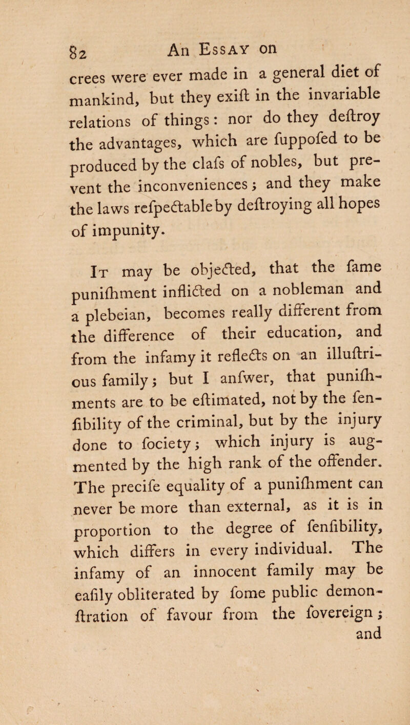 crees were ever made in a general diet of mankind, but they exift in the invariable relations of things : nor do they deftroy the advantages, which are fuppofed to be produced by the clafs of nobles, but pre¬ vent the inconveniences ; and they make the laws refpedtableby deftroying all hopes of impunity. It may be objected, that the fame punifhment inflidted on a nobleman and a plebeian, becomes really different from the difference of their education, and from the infamy it reflects on an illuftri- ous family $ but I anfwer, that punifh- ments are to be eftimated, not by the fen- fibility of the criminal, but by the injury done to fociety; which injury is aug¬ mented by the high rank of the offender. The precife equality of a punilhment can never be more than external, as it is in proportion to the degree of fenfibility, which differs in every individual. The infamy of an innocent family may be eafily obliterated by fome public demon- ftration of favour from the fovereign ; and