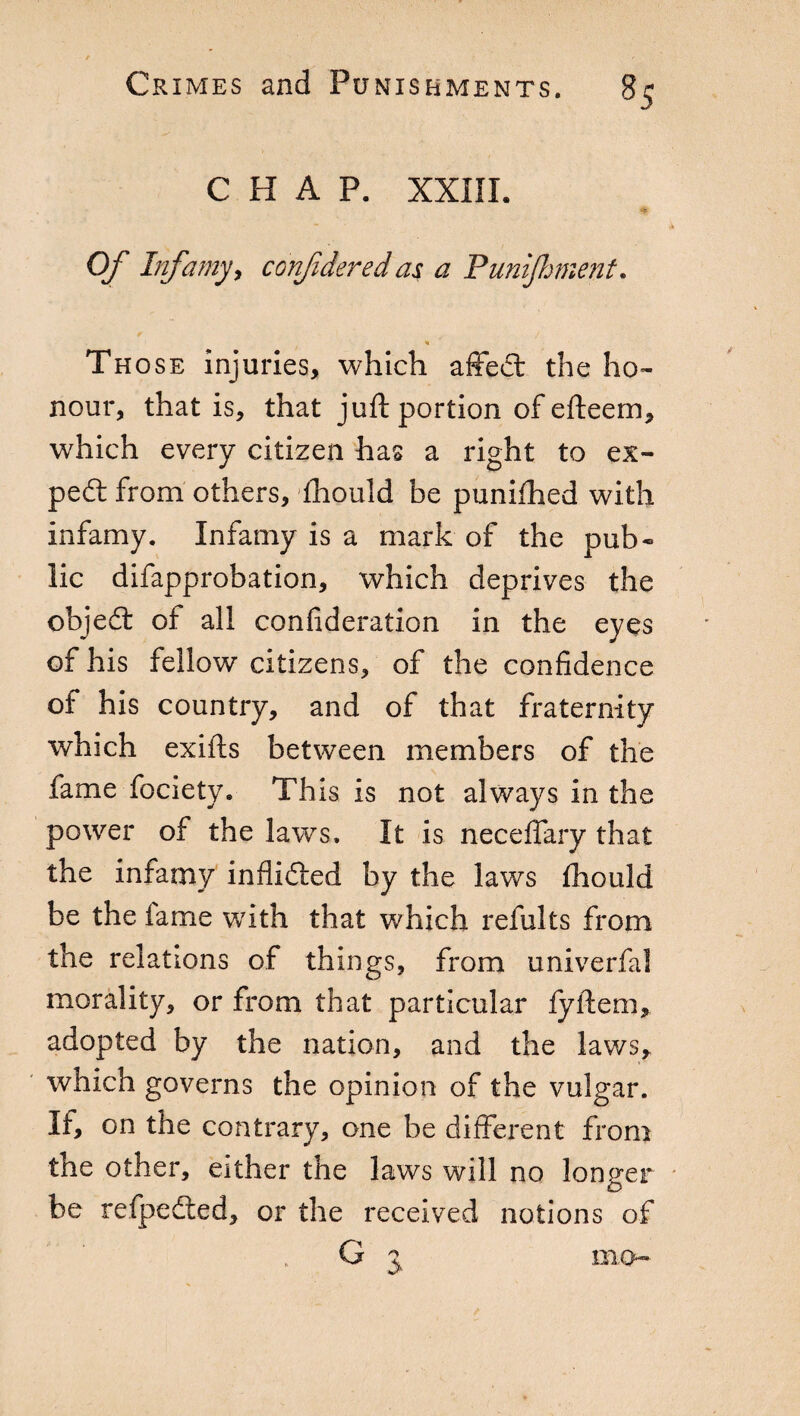 CHAP. XXIII. Of Infamy, confiderei as a Punijhment. « Th ose injuries, which affect the ho¬ nour, that is, that juft portion of efteem, which every citizen has a right to ex¬ pert from others, fhould be punifhed with infamy. Infamy is a mark of the pub« lie difapprobation, which deprives the object of all confederation in the eyes of his fellow citizens, of the confidence of his country, and of that fraternity which exifts between members of the fame fociety. This is not always in the power of the lawrs, It is neceffary that the infamy inflidfted by the laws fhould be the lame with that which relults from the relations of things, from univerfal morality, or from that particular fyftem, adopted by the nation, and the laws, which governs the opinion of the vulgar. If, on the contrary, one be different from the other, either the laws will no longer o be refpedted, or the received notions of G 3 mo*