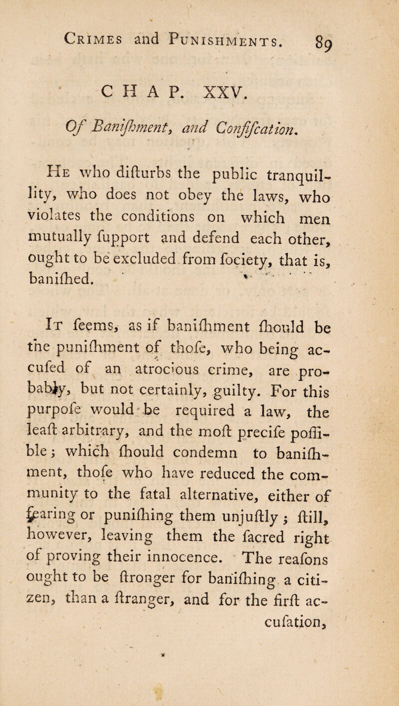 CHAP. XXV. Of Banijfment, and Confifcation. He who difturbs the public tranquil¬ lity, who does not obey the laws, who violates the conditions on which men mutually fupport and defend each other, ought to be excluded from fociety, that is, banifhed. ’ ' It feems, as if banifhment fhould be the punifhment of thofe, who being ac- cufed of an atrocious crime, are pro¬ bably, but not certainly, guilty. For this purpofe would be required a law, the lead; arbitrary, and the moil precife poffi- ble ; which fhould condemn to banilh- ment, thofe who have reduced the com¬ munity to the fatal alternative, either of faring or punifhing them unjuftly ; ftill, however, leaving them the facred right of proving their innocence. The reafons ought to be ftronger for bariifhing a citi¬ zen, than a ftranger, and for the firft ac- cufation.