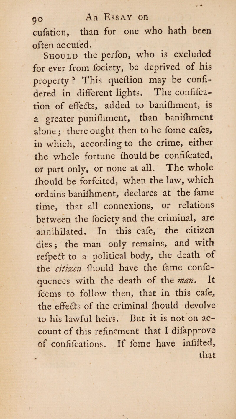 cufation, than for one who hath been often accufed. Should the perfon, who is excluded for ever from fociety, be deprived of his property ? This queftion may be confi- dered in different lights. The confifca- tion of effects, added to banifhment, is a greater punifhment, than banifhment alone ; there ought then to be fome cafes, in which, according to the crime, either the whole fortune fhould be confifcated, or part only, or none at all. The whole fhould be forfeited, when the law, which ordains banifhment, declares at the fame time, that all connexions, or relations between the fociety and the criminal, are annihilated. In this cafe, the citizen dies ; the man only remains, and with refpedf to a political body, the death of the citizen fhould have the fame confe- quences with the death of the man. It feems to follow then, that in this cafe, the effects of the criminal fhould devolve to his lawful heirs. But it is not on ac¬ count of this refinement that I difapprove of confifcations. If fome have infilled, that