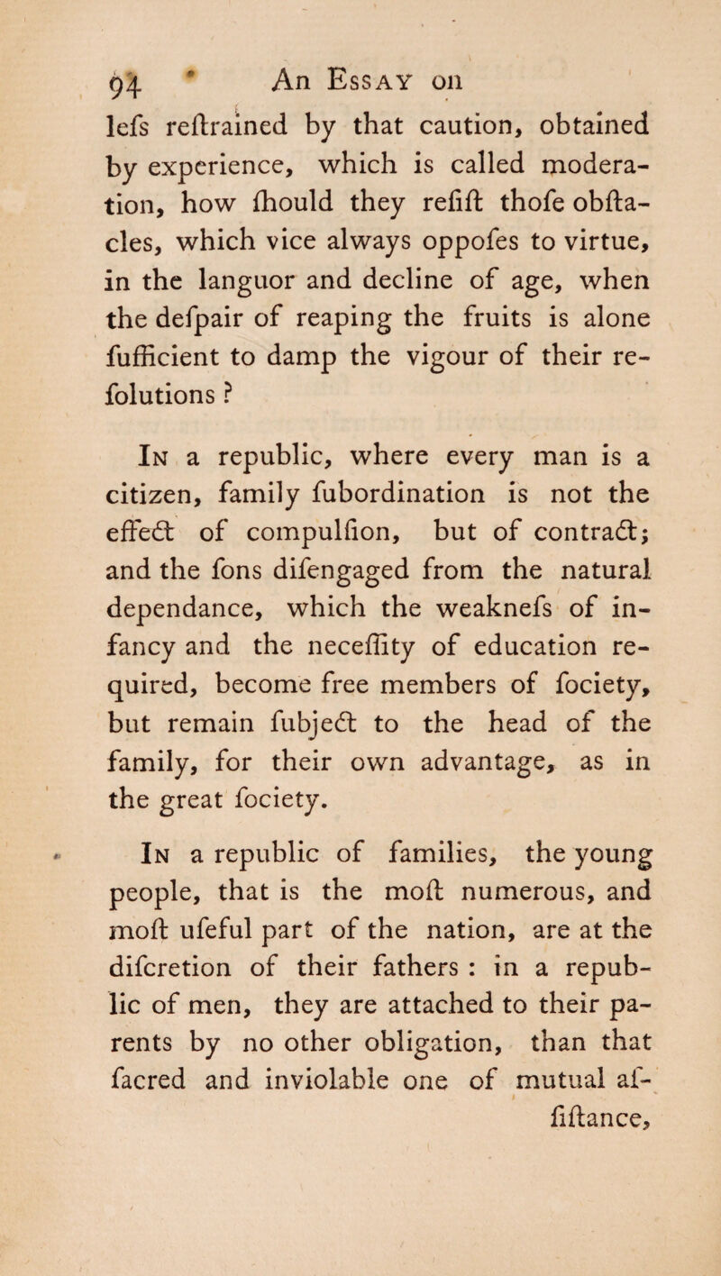 lefs retrained by that caution, obtained by experience, which is called modera¬ tion, how fhould they refift thofe obfta- cles, which vice always oppofes to virtue, in the languor and decline of age, when the defpair of reaping the fruits is alone fufficient to damp the vigour of their re- folutions ? In a republic, where every man is a citizen, family fubordination is not the effed of compulfion, but of contrada and the fons difengaged from the natural dependance, which the weaknefs of in¬ fancy and the neceffity of education re¬ quired, become free members of fociety, but remain fubjed to the head of the family, for their own advantage, as in the great fociety. In a republic of families, the young people, that is the moil numerous, and moft ufeful part of the nation, are at the difcretion of their fathers : in a repub¬ lic of men, they are attached to their pa¬ rents by no other obligation, than that facred and inviolable one of mutual ai- $ fiftance.