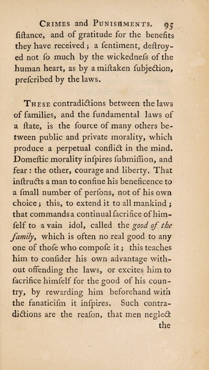 fiftance, and of gratitude for the benefits they have received ; a fentiment, deftroy- ed not fo much by the wickednefs of the human heart, as by a miftaken fubjedtion, prefcribed by the laws. Th ese contradictions between the laws of families, and the fundamental laws of a fiate, is the fource of many others be¬ tween public and private morality, which produce a perpetual conflict in the mind. Domeftic morality infpires fubmiffion, and fear : the other, courage and liberty. That inftrudts a man to confine his beneficence to a finali number of perfons, not of his own choice ; this, to extend it to all mankind ; that commands a continual facrifice of him- felf to a vain idol, called the good of the family, which is often no real good to any one of thofe who compofe it ; this teaches him to confider his own advantage with¬ out offending the laws, or excites him to facrifice himfelf for the good of his coun¬ try, by rewarding him beforehand with the fanaticifm it infpires. Such contra¬ dictions are the reafon, that men negledt the