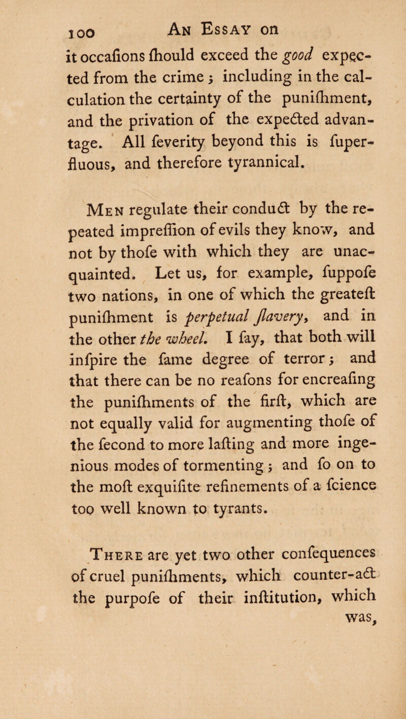 it occafions ftiould exceed the good expec¬ ted from the crime -, including in the cal¬ culation the certainty of the punifhment, and the privation of the expedted advan¬ tage. All feverity beyond this is fuper- fluous, and therefore tyrannical. Men regulate their condud: by the re¬ peated impreffion of evils they kno;v, and not by thofe with which they are unac¬ quainted. Let us, for example, fuppofe two nations, in one of which the greateft punifhment is perpetual Jlavery, and in the other the wheel. I fay, that both will infpire the fame degree of terror ; and that there can be no reafons for encreafing the punilhments of the firft, which are not equally valid for augmenting thofe of the fecond to more lafting and more inge¬ nious modes of tormenting ; and fo on to the moft exquifite refinements of a fcience too well known to tyrants. There are yet two other confeqnences of cruel punilhments, which counter-ad: the purpofe of their inftitution, which was.