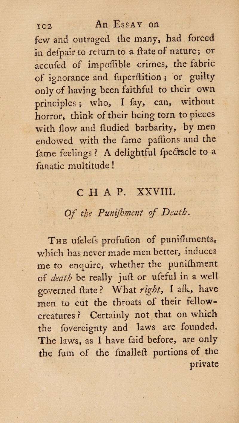 few and outraged the many, had forced in defpair to return to a fiate of nature; or accufed of impoffible crimes, the fabric of ignorance and fuperftition ; or guilty only of having been faithful to their own principles ; who, I fay, can, without horror, think of their being torn to pieces with flow and fludied barbarity, by men endowed with the fame paflions and the fame feelings ? A delightful fpedfcacle to a fanatic multitude ! CHAP. XXVIII. Of the PuniJJment of Death, The ufelefs profufion of punifhments, which has never made men better, induces me to enquire, whether the punifhment of death be really juft or ufeful in a well governed fiate ? What right, I aik, have men to cut the throats of their fellow- creatures ? Certainly not that on which the fovereignty and laws are founded. The laws, as I have faid before, are only the fum of the fmalleft portions of the private