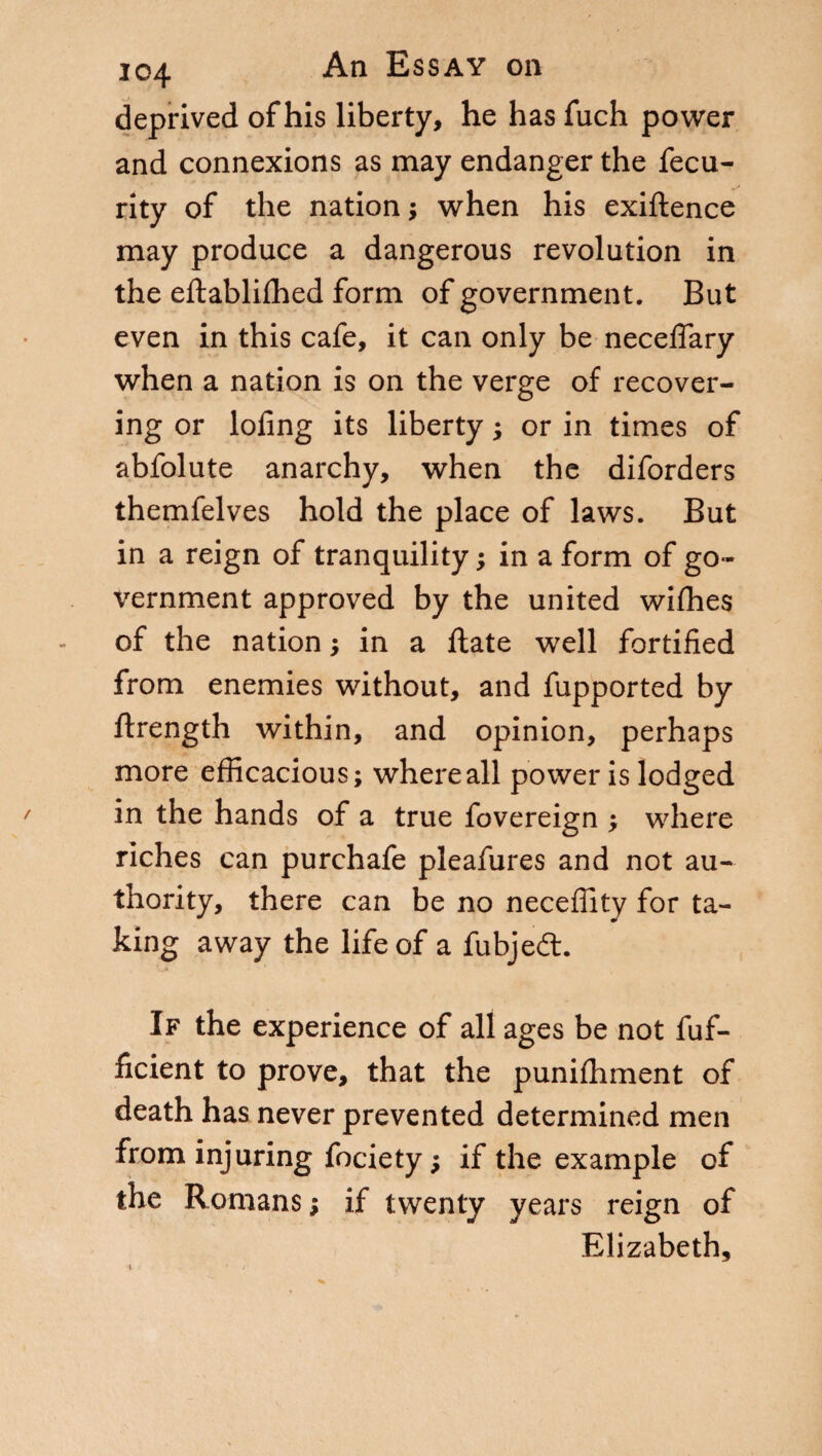 deprived of his liberty, he has fuch power and connexions as may endanger the fecu- rity of the nation ; when his exiftence may produce a dangerous revolution in the eftablifhed form of government. But even in this cafe, it can only be neceflary when a nation is on the verge of recover¬ ing or loling its liberty ; or in times of abfolute anarchy, when the diforders themfelves hold the place of laws. But in a reign of tranquility ; in a form of go¬ vernment approved by the united wifhes of the nation ; in a Hate well fortified from enemies without, and fupported by ftrength within, and opinion, perhaps more efficacious; where all power is lodged in the hands of a true fovereign ; where riches can purchafe pleafures and not au¬ thority, there can be no neceflity for ta¬ king away the life of a fubjeét. If the experience of all ages be not fuf- ficient to prove, that the punifhment of death has never prevented determined men from injuring fociety ; if the example of the Romans; if twenty years reign of Elizabeth,