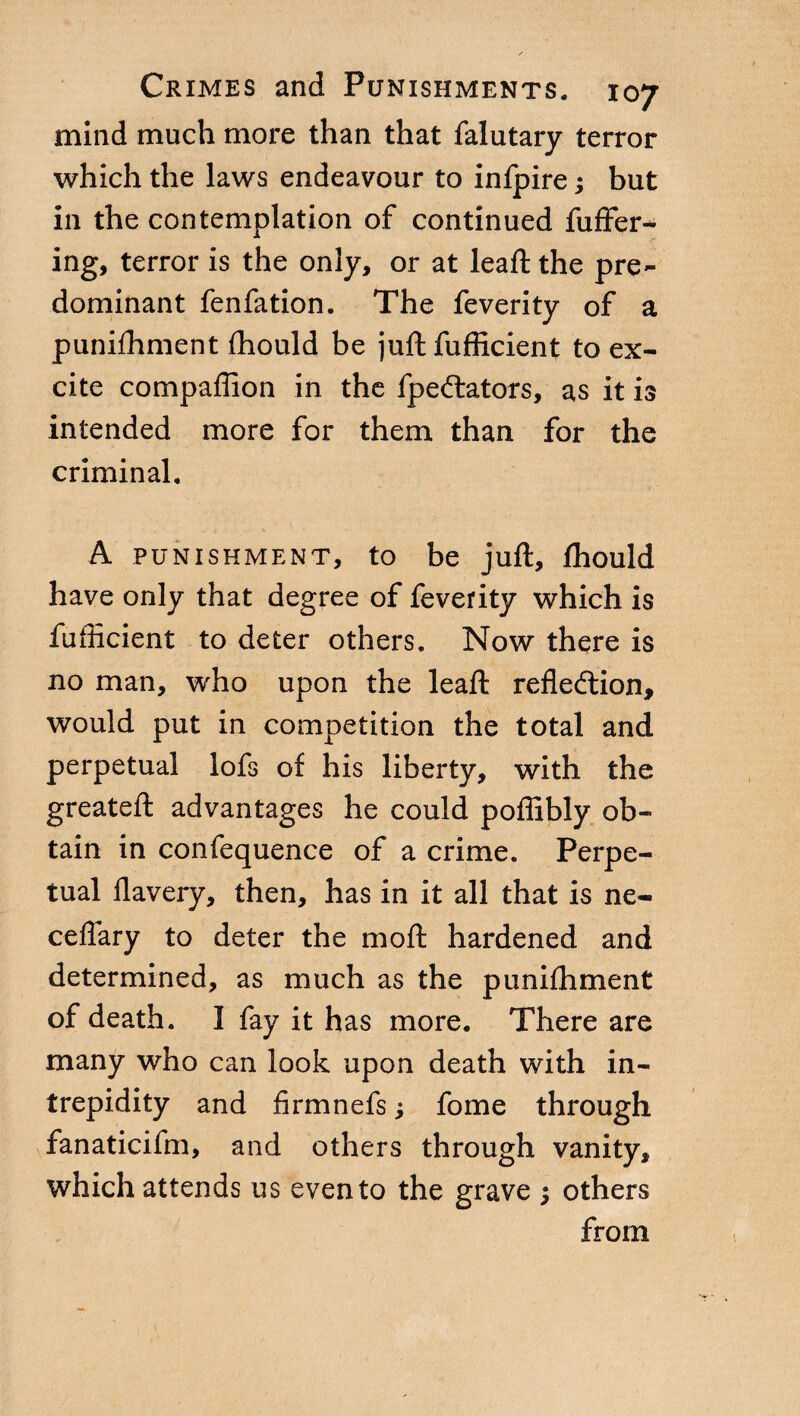 mind much more than that falutary terror which the laws endeavour to infpire ; but in the contemplation of continued differ-* ing, terror is the only, or at lead: the pre¬ dominant fenfation. The Teverity of a punifhment fhould be juft fufficient to ex¬ cite companion in the fpedtators, as it is intended more for them than for the criminal. A punishment, to be juft, fhould have only that degree of feverity which is fufficient to deter others. Now there is no man, who upon the lead: rededtion, would put in competition the total and perpetual lofs of his liberty, with the greateft advantages he could poffibly ob¬ tain in confequence of a crime. Perpe¬ tual davery, then, has in it all that is ne- cedary to deter the mod: hardened and determined, as much as the punifhment of death. I fay it has more. There are many who can look upon death with in¬ trepidity and firmnefs ; fome through fanaticifm, and others through vanity, which attends us evento the grave ; others from